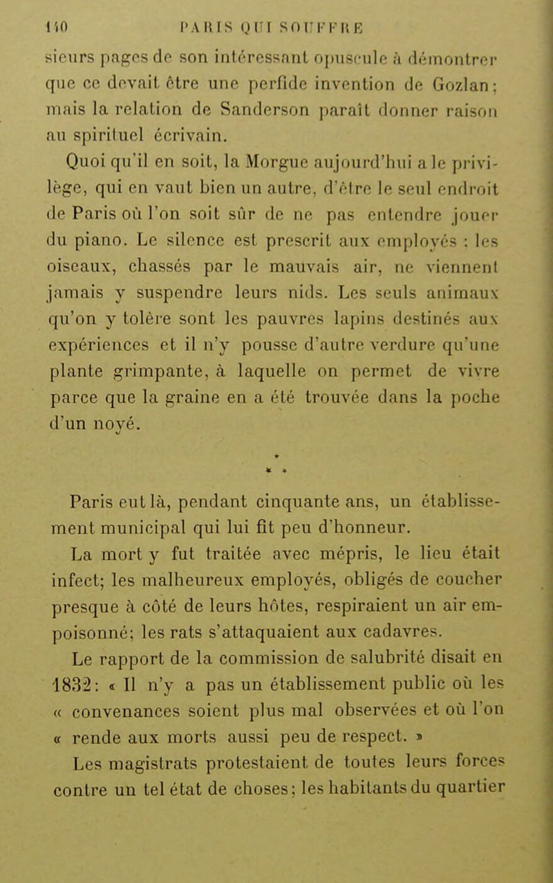 l'iO l>AIUS (JIII Snui'l'UE sieurs pages de son intéressant opuscule à démontrer que ce devait être une perfide invention de Gozian ; mais la relation de Sanderson paraît donner raison au spirituel écrivain. Quoi qu'il en soit, la Morgue aujourd'hui aie privi- lège, qui en vaut bien un autre, d'être le seul endroit de Paris où l'on soit sûr de ne pas entendre jouer du piano. Le silence est prescrit aux employés : les oiseaux, chassés par le mauvais air, ne viennent jamais y suspendre leurs nids. Les seuls animaux qu'on y tolère sont les pauvres lapins destinés aux expériences et il n'y pousse d'autre verdure qu'une plante grimpante, à laquelle on permet de vivre parce que la graine en a été trouvée dans la poche d'un noyé. « « Paris eut là, pendant cinquante ans, un établisse- ment municipal qui lui fît peu d'honneur. La mort y fut traitée avec mépris, le lieu était infect; les malheureux employés, obligés de coucher presque à côté de leurs hôtes, respiraient un air em- poisonné; les rats s'attaquaient aux cadavres. Le rapport de la commission de salubrité disait en 1832: « Il n'y a pas un établissement public où les « convenances soient plus mal observées et oii l'on a rende aux morts aussi peu de respect, j Les magistrats protestaient de toutes leurs forces contre un tel état de choses; les habitants du quartier