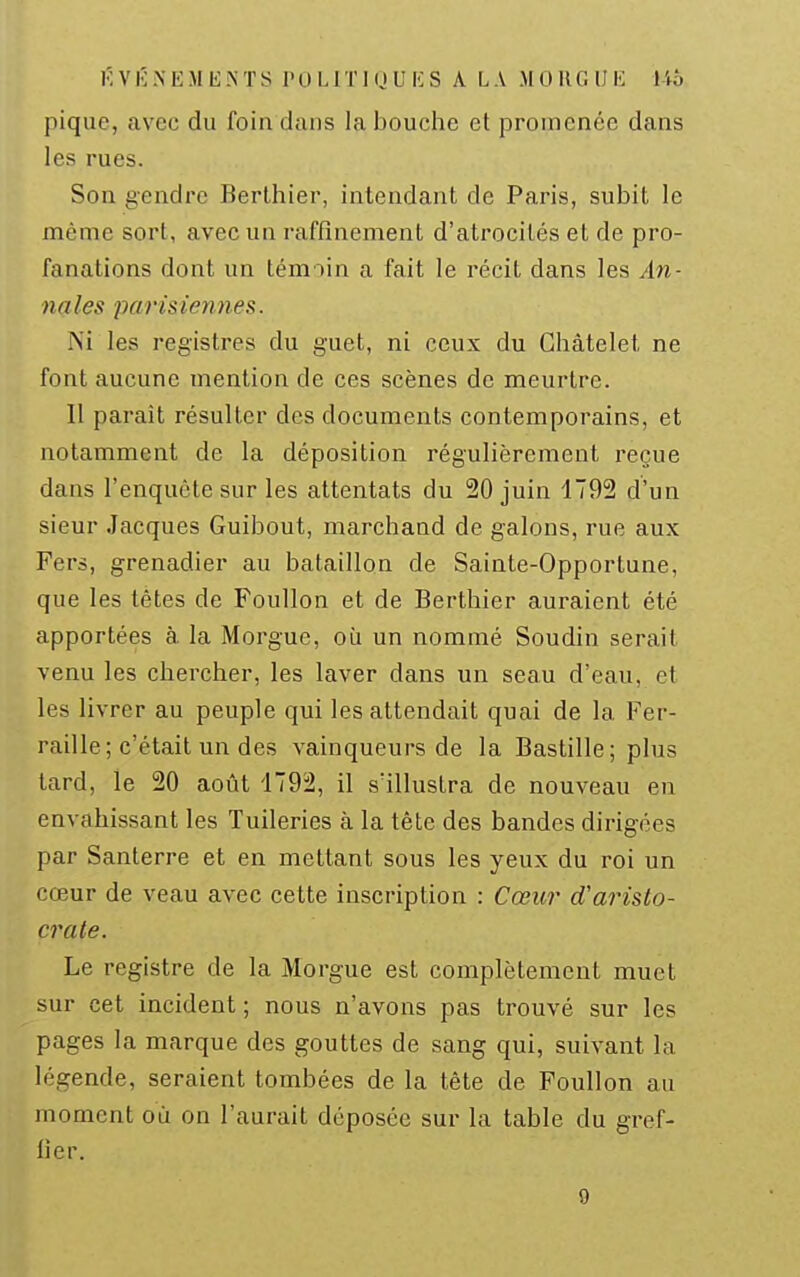 f. V É N E M li .\ T S I' 0 L1T1 (J U lî S A LA .M 0 II G IJI-: Ub pique, avec du foin dans la bouche et promenée dans les rues. Son gendre Berlhier, intendant de Paris, subit le même sort, avec un raffinement d'atrocités et de pro- fanations dont un témoin a fait le récit dans les An- na les paris ien nés. Ni les registres du guet, ni ceux du Ghàtelel, ne font aucune mention de ces scènes de meurtre. 11 paraît résulter des documents contemporains, et notamment de la déposition régulièrement reçue dans l'enquête sur les attentats du 20 juin 1792 d'un sieur .Jacques Guibout, marchand de galons, rue aux Fers, grenadier au bataillon de Sainte-Opportune, que les têtes de Poullon et de Berthier auraient été apportées à. la Morgue, où un nommé Soudin serait venu les chercher, les laver dans un seau d'eau, et les livrer au peuple qui les attendait quai de la Fer- raille; c'était un des vainqueurs de la Bastille; plus tard, le 20 août '1792, il s'illustra de nouveau en envahissant les Tuileries à la tête des bandes dirigées par Santerre et en mettant sous les yeux du roi un cœur de veau avec cette inscription : Cœui' d'aristo- crate. Le registre de la Morgue est complètement muet sur cet incident ; nous n'avons pas trouvé sur les pages la marque des gouttes de sang qui, suivant la légende, seraient tombées de la tête de Foullon au moment où on l'aurait déposée sur la table du gref- fier. 9