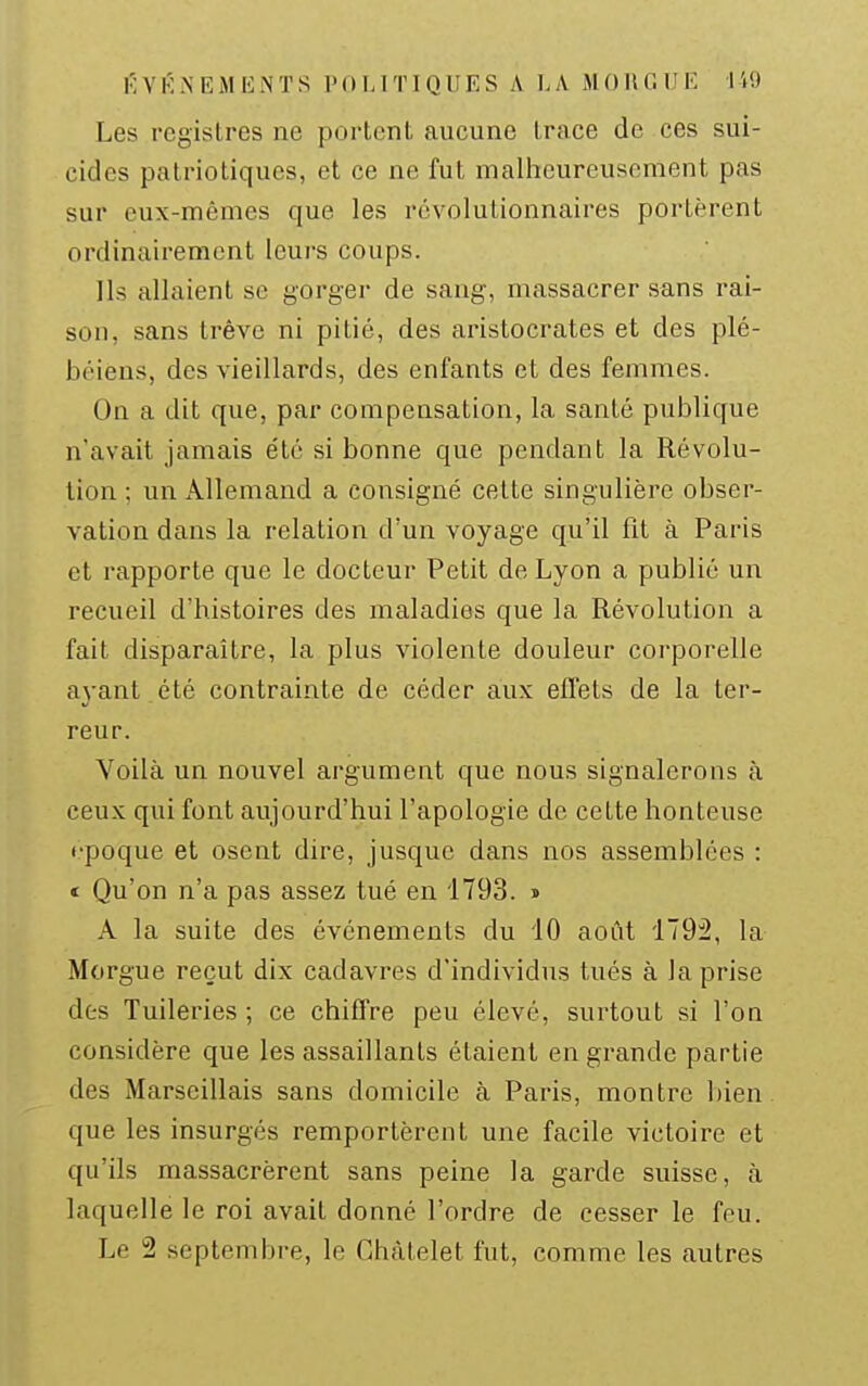Les registres ne portent aucune trace de ces sui- cides patriotiques, et ce ne fut malheureusement pas sur eux-mêmes que les révolutionnaires portèrent ordinairement leurs coups. Ils allaient se gorger de sang, massacrer sans rai- son, sans trêve ni pitié, des aristocrates et des plé- béiens, des vieillards, des enfants et des femmes. On a dit que, par compensation, la santé publique n'avait jamais été si bonne que pendant la Révolu- tion ; un Allemand a consigné cette singulière obser- vation dans la relation d'un voyage qu'il fit à Paris et rapporte que le docteur Petit de Lyon a publié un recueil d'histoires des maladies que la Révolution a fait disparaître, la plus violente douleur corporelle ayant été contrainte de céder aux effets de la ter- reur. Voilà un nouvel argument que nous signalerons à ceux qui font aujourd'hui l'apologie de cette honteuse • •poque et osent dire, jusque dans nos assemblées : t Qu'on n'a pas assez tué en 1793. » A la suite des événements du 40 août 179:2, la Morgue reçut dix cadavres d'individus tués à la prise des Tuileries ; ce chiffre peu élevé, surtout si l'on considère que les assaillants étaient en grande partie des Marseillais sans domicile à Paris, montre bien que les insurgés remportèrent une facile victoire et qu'ils massacrèrent sans peine la garde suisse, à laquelle le roi avait donné l'ordre de cesser le feu. Le 2 septembre, le Chàtelet fut, comme les autres