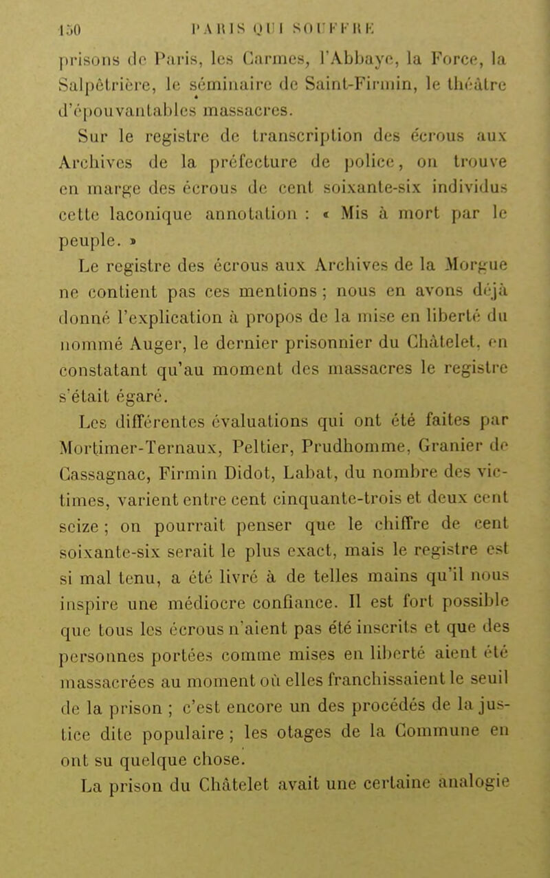 lÔO l'AlUS OUI SOI KI-HK prisons de Paris, les Carmes, l'Abbaye, la Force, la Salnêlrière, le séminaire de Sainl-Finiiin, le théâtre d'épouvantables massacres. Sur le registre de transcription des écrous aux Archives de la préfecture de police, on trouve en marge des écrous de cent soixante-six individus cette laconique annotation : * Mis à mort par le peuple. > Le registre des écrous aux Archives de la Morgue ne contient pas ces mentions ; nous en avons déjà donné l'explication à propos de la mise en liberté du nommé Auger, le dernier prisonnier du Chàtelel, en constatant qu'au moment des massacres le registre s'était égaré. Les différentes évaluations qui ont été faites par Mortimer-Ternaux, Peltier, Prudhomme, Granier de Gassagnac, Firmin Didot, Labat, du nombre des vic- times, varient entre cent cinquante-trois et deux cent seize ; on pourrait penser que le chiffre de cent soixante-six serait le plus exact, mais le registre est si mal tenu, a été livré à de telles mains qu'il nous inspire une médiocre confiance. Il est fort possible que tous les écrous n'aient pas été inscrits et que des personnes portées comme mises en liberté aient été massacrées au moment où elles franchissaient le seuil de la prison ; c'est encore un des procédés de la jus- tice dite populaire ; les otages de la Commune en ont su quelque chose. La prison du Châtelet avait une certaine analogie