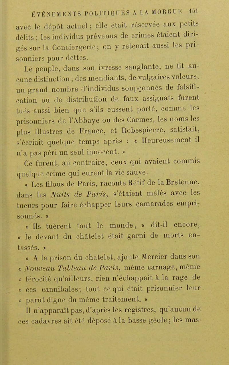 avec le dépôt actuel ; elle était réservée aux petits délits ; les individus prévenus de crimes étaient diri- gés sur la Conciergerie; on y retenait aussi les pri- sonniers pour dettes. Le peuple, dans son ivresse sanglante, ne fit au- cune distinction ; des mendiants, de vulgaires voleurs, un grand nombre d'individus soupçonnés de falsifi- cation ou de distribution de faux assignats furent tués aussi bien que s'ils eussent porté, comme les prisonniers de l'Abbaye ou des Carmes, les noms les plus illustres de France, et Robespierre, satisfait, s'écriait quelque temps après : i Heureusement il n'a pas péri un seul innocent, s Ce furent, au contraire, ceux qui avaient commis quelque crime qui eurent la vie sauve. i Les filous de Paris, raconte Rétif de laHretonne, dans les Nuits de Paris, s'étaient mêlés avec les tueurs pour faire échapper leurs camarades empri- sonnés. » t Ils tuèrent tout le monde, > dit-il encore, « le devant du chàtelet était garni de morts en- tassés. » ï A la prison du chatelet, ajoute Mercier dans son t Nouveau Tableau de Paris, même carnage, même « férocité qu'ailleurs, rien n'échappait à la rage de t ces cannibales; tout ce qui était prisonnier leur t parut digne du même traitement. » Il n'apparaît pas, d'après les registres, qu'aucun de ces cadavres ait été déposé à la basse gêole ; les mas-