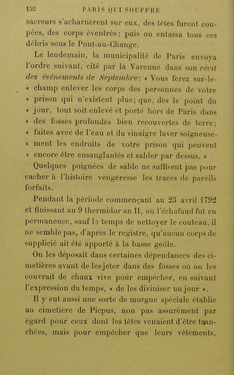 sacreurs s'acharnèrent sur eux, des léles furent cou- pées, des corps évenlrés; puis on entassa tous ces débris sous le Pont-au-Ghange. Le lendemain, la municipalité de Paris envoya l'ordre suivant, cité par la Varenne dans son récit des événements de Septembre: t Vous ferez sur-le- « champ enlever les corps des personnes de votre « prison qui n'existent plus; que, dès le point du « jour, tout soit enlevé et porté hors de Paris dans « des fosses profondes bien recouvertes de terre; « faites avec de l'eau et du vinaigre laver soigneuse- I ment les endroits de votre prison qui peuvent ï encore être ensanglantés et sabler par dessus. » Quelques poignées de sable ne suffisent pas pour cacher à l'histoire vengeresse les traces de pareils forfaits. Pendant la période commençant au 23 avril 179!2 et finissant au 9 thermidor an II, où l'échafaud fut en permanence, sauf b temps de nettoyer le couteau, il ne semble pas, d'après le registre, qu'aucun corps de supplicié ait été apporté à la basse geôle. On les déposait dans certaines dépendances des ci- metières avant de lesjeter dans des fosses où on les couvrait de chaux vive pour empêcher, en suivant l'expression du temps, de les diviniser un jour ». Il y eut aussi une sorte de morgue spéciale établie au cimetière de Picpus, non pas assurément par égard pour ceux dont les têtes venaient d'être trjan- chées, mais pour empêcher que leurs vêtements,