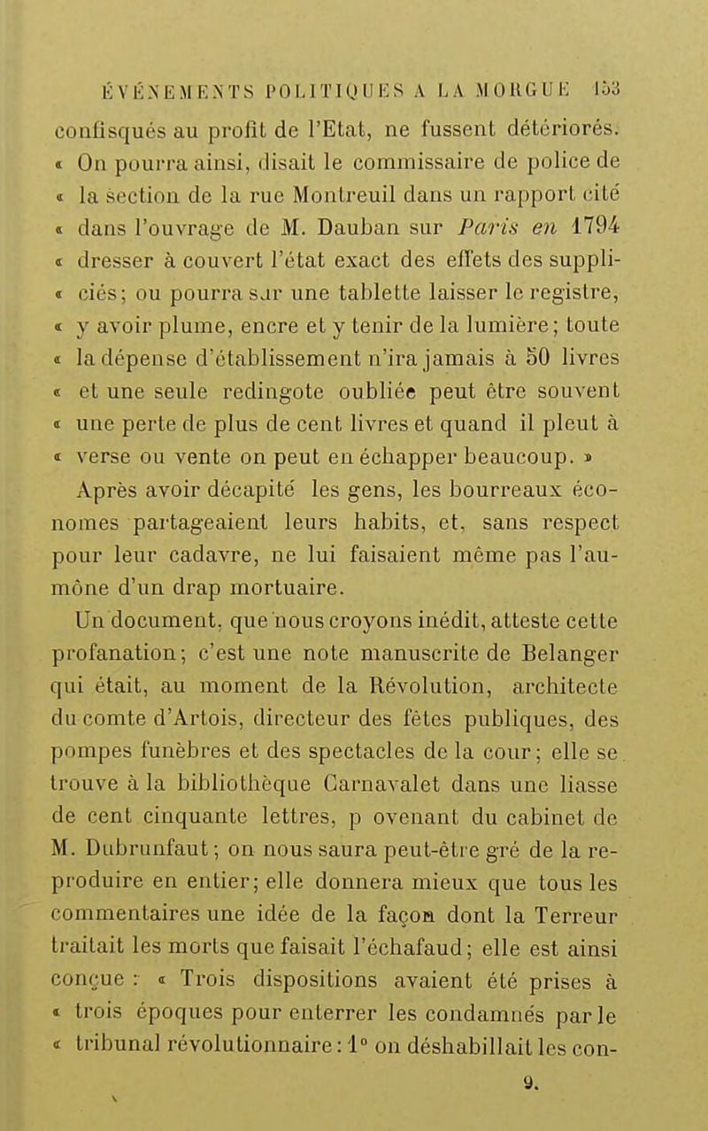 confisqués au profit de l'Etat, ne fussent détériorés. » On pourra ainsi, disait le commissaire de police de « la section de la rue Montreuil dans un rapport cité s dans l'ouvrage de M. Dauban sur Paris en 1794 « dresser à couvert l'état exact des efTets des suppli- « ciés; ou pourra sar une tablette laisser le registre, t y avoir plume, encre et y tenir de la lumière; toute « la dépense d'établissement n'ira jamais à 50 livres « et une seule redingote oubliée peut être souvent 1 une perte de plus de cent livres et quand il pleut à ï verse ou vente on peut en échapper beaucoup. » Après avoir décapité les gens, les bourreaux éco- nomes partageaient leurs habits, et, sans respect pour leur cadavre, ne lui faisaient même pas l'au- mône d'un drap mortuaire. Un document, que nous croyons inédit, atteste cette profanation; c'est une note manuscrite de Bélanger qui était, au moment de la Révolution, architecte du comte d'Ai'tois, directeur des fêtes publiques, des pompes funèbres et des spectacles de la cour ; elle se. trouve à la bibliothèque Carnavalet dans une liasse de cent cinquante lettres, p ovenant du cabinet de M. Dubruafaut; on nous saura peut-être gré de la re- produire en entier; elle donnera mieux que tous les commentaires une idée de la façon dont la Terreur traitait les morts que faisait l'échafaud; elle est ainsi conçue : « Trois dispositions avaient été prises à t trois époques pour enterrer les condamnés par le <i tribunal révolutionnaire : i on déshabillait les con- 9.