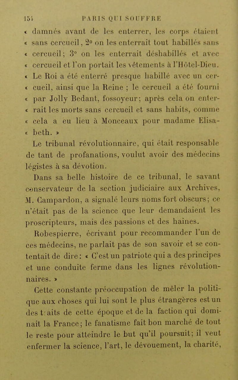 * diimnés avant de les enterrer, les corps étaient « sans cercueil, 2° on les enterrait tout habillés sans € cercueil; 3 on les enterrait déshabillés et avec t cercueil et l'on portait les vêlements à l'Hôtel-Dieu. « Le Roi a été enterré presque habillé avec un cer- t cueil, ainsi que la Reine ; le cercueil a été fourni ï par JoUy Bedant, fossoyeur; après cela on enler- « rait les morts sans cercueil et sans habits, comme « cela a eu lieu à Monceaux pour madame Elisa- « beth. » Le tribunal révolutionnaire, qui était responsable de tant de profanations, voulut avoir des médecins légistes à sa dévotion. Dans sa belle histoire de ce tribunal, le savant conservateur de la section judiciaire aux Archives, M. Gampardon, a signalé leurs noms fort obscurs; ce n'était pas de la science que leur demandaient les proscripteurs, mais des passions et des haines, Robespierre, écrivant pour recommander l'un de ces médecins, ne parlait pas de son savoir et se con- tentait de dire : « C'est un patriote qui a des principes et une conduite ferme dans les lignes révolution- naires. » Cette constante préoccupation de mêler la politi- que aux choses qui lui sont le plus étrangères est un des t:aits de cette époque et de la faction qui domi- nait la France; le fanatisme fait bon marché de tout le reste pour atteindre le but qu'il poursuit; il veut enfermer la science, l'art, le dévouement, la charité.