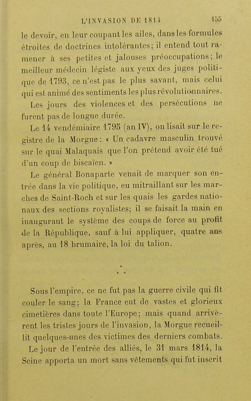 L'INVASION DE 1814 1Ù5 le devoir, en leur coupant les ailes, dans les formules étroites de doctrines intolérantes; il entend tout ra- mener à ses pe tites et jalouses préoccupations ; le meilleur médecin légiste aux yeux des juges politi- que de 1793, ce n'est pas le plus savant, mais celui qui est animé des sentiments les plus révolutiannaires. Les jours des violences et des persécutions ne furent pas de longue durée. Le 14 vendémiaire 1795 (an IV), on lisait sur le re- gistre de la Morgue : « Un cadavre masculin trouvé sur le quai Malaquais que l'on prétend avoir été tué d'un coup de biscaïen. » Le général Bonaparte venait de marquer son en- trée dans la vie politique, eu mitraillant sur les mar- ches de Saint-Roch et sur les quais les gardes natio- naux des sections royalistes; il se faisait la main en inaugurant le système des coups de force au profit de la République, sauf à lui appliquer, quatre ans après, au 18 brumaire, la loi du talion. Sous l'empire, ce ne fut pas la guerre civile qui fit couler le sang; la France eut de vastes et glorieux cimetières dans toute l'Europe; mais quand arrivè- rent les tristes jours de l'invasion, la Morgue recueil- lit quelques-unes des victimes des derniers combats. Le jour de l'entrée des alliés, le 31 mars 1814, la Seine apporta un mort sans vêtements qui fut inscrit