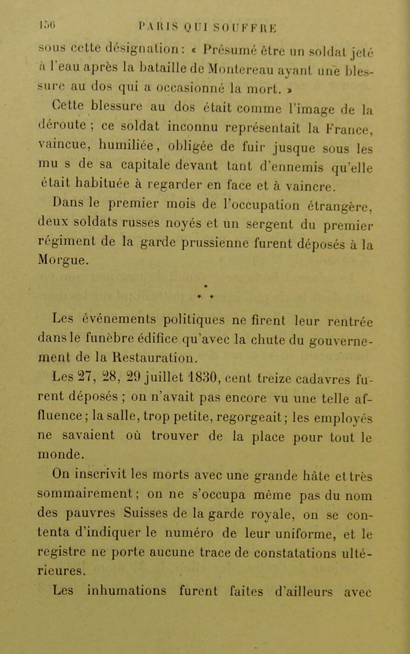 sous celle désigiialion: » Présumé être un soldai jelé à l'eau après la balaille de Monlereau ayanl une bles- sure au dos qui a occasionné la morl. > Celle blessure au dos étail comme l'image de la déroute ; ce soldat inconnu représentait la France, vaincue, humiliée, obligée de fuir jusque sous les mu s de sa capitale devant tant d'ennemis qu'elle était habituée à regarder en face et à vaincre. Dans le premier mois de l'occupation étrangère, deux soldats russes noyés et un sergent du premier régiment de la garde prussienne furent déposés à la Morgue. ♦ » Les événements politiques ne firent leur rentrée dans le funèbre édifice qu'avec la chute du gouverne- ment de la Restauration. Les 27, i28, 29 juillet 1830, cent treize cadavres fu- rent déposés ; on n'avait pas encore vu une telle af- fluence ; la salle, trop petite, regorgeait ; les employés ne savaient où trouver de la place pour tout le monde. On inscrivit les morts avec une grande hâte et très sommairement ; on ne s'occupa même pas du nom des pauvres Suisses de la garde royale, on se con- tenta d'indiquer le numéro de leur uniforme, et le registre ne porte aucune trace de constatations ulté- rieures. Les inhumations furent faites d'ailleurs avec