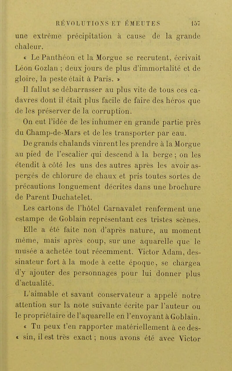 une extrême précipilalion à cause de la grande chaleur. « Le Panthéon et la Morgue se recrutent, écrivait Léon Gozlan ; deux jours de plus d'immortalité et de gloire, la peste était à Paris. > II fallut se débarrasser au plus vite de tous ces ca- davres dont il était plus facile de faire des héros que de les préserver de la corruption. On eut l'idée de les inhumer en grande partie près du Champ-de-Mars et de les transporter par eau. De grands chalands vinrent les prendre à la Morgue au pied de l'escalier qui descend à la berge ; on les étendit à côté les uns des autres après les avoir as- pergés de chlorure de chaux et pris toutes sortes de précautions longuement décrites dans une brochure de Parent Duchatelet. Les cartons de l'hôtel Carnavalet renferment une estampe de Goblain représentant ces tristes scènes. Elle a été faite non d'après nature, au moment même, mais après coup, sur une aquarelle que le musée a achetée tout récemment. Victor Adam, des- sinateur fort à la mode à cette époque, se chargea d'y ajouter des personnages pour lui donner plus d'actualité. L'aimable et savant conservateur a appelé notre attention sur la note suivante écrite par l'auteur ou le propriétaire de l'aquarelle en l'envoyant à Goblain. « Tu peux t'en rapporter matériellement à ce des- c sin, il est très exact ; nous avons été avec Victor