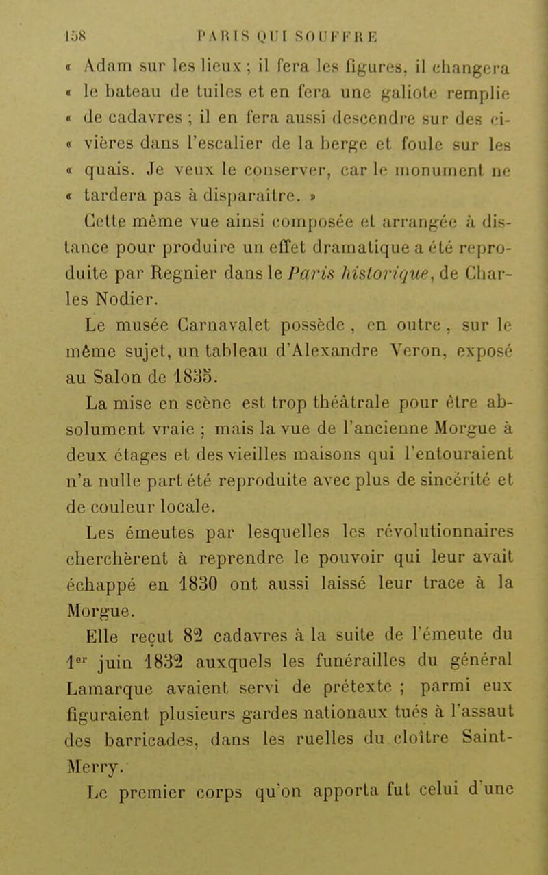 loS l'A Kl S Ui;i SOIJKI'UE « Adam sur les lieux ; il fera les figures, il changera « le bateau de tuiles et en fera une galiote remplie « de cadavres ; il en fera aussi descendre sur des ci- t vières dans l'escalier de la berge et foule sur les t quais. Je veux le conserver, car le monument ne « tardera pas à disparaître. » Cette même vue ainsi composée et arrangée à dis- tance pour produire un effet dramatique a été repro- duite par Régnier dans le Paris historique, de Char- les Nodier. Le musée Carnavalet possède , on outre, sur If même sujet, un tableau d'Alexandre Vcron, exposé au Salon de 1838. La mise en scène est trop théâtrale pour être ab- solument vraie ; mais la vue de l'ancienne Morgue à deux étages et des vieilles maisons qui l'entouraient n'a nulle part été reproduite avec plus de sincérité et de couleur locale. Les émeutes par lesquelles les révolutionnaires cherchèrent à reprendre le pouvoir qui leur avait échappé en 1830 ont aussi laissé leur trace à la Morgue. Elle reçut 82 cadavres à la suite de l'émeute du 1 juin 1832 auxquels les funérailles du général Lamarque avaient servi de prétexte ; parmi eux figuraient plusieurs gardes nationaux tués à l'assaut des barricades, dans les ruelles du cloître Saint- Merry. Le premier corps qu'on apporta fut celui d'une