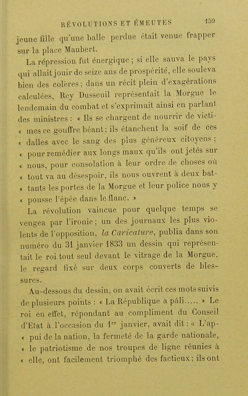 RÉVOLUTIONS ET ÉMEUTES ISQ jeune fiUe qu'une balle perdue était venue frapper sur la place Haubert. La répression fut énergique ; si elle sauva le pays qui allait jouir de seize ans de prospérité, elle souleva bien des colères ; dans un récit plein d'exagérations calculées, Rey Dusseuil représentait la Morgue le lendemain du combat et s'exprimait ainsi en parlant des ministres : <t Ils se chargent de nourrir de victi- t mes ce gouffre béant; ils étanchent la soif de ces « dalles avec le sang des plus généreux citoyens ; ï pour remédier aux longs maux qu'ils ont jetés sur t nous, pour consolation à leur ordre de choses où « tout va au désespoir, ils nous ouvrent à deux bat- . tants les portes de la Morgue et leur police nous y . pousse l'épée dans le flanc. » La révolution vaincue pour quelque temps se vengea par l'ironie; un des journaux les plus vio- lents de l'opposition, la Caricature, publia dans son numéro du 31 janvier 4833 un dessin qui représen- tait le roi tout seul devant le vitrage de la Morgue, le regard fixé sur deux corps couverts de bles- sures. Au-dessous du dessin, on avait écrit ces mots suivis de plusieurs points : t La République a pâli » Le roi en elfet, répondant au compliment du Conseil. d'Etat à l'occasion du 1 janvier, avait dit : « L'ap- <r pui de la nation, la fermeté de la garde nationale, c le patriotisme de nos troupes de ligne réunies à « elle, ont facilement triomphé dos factieux; ils ont
