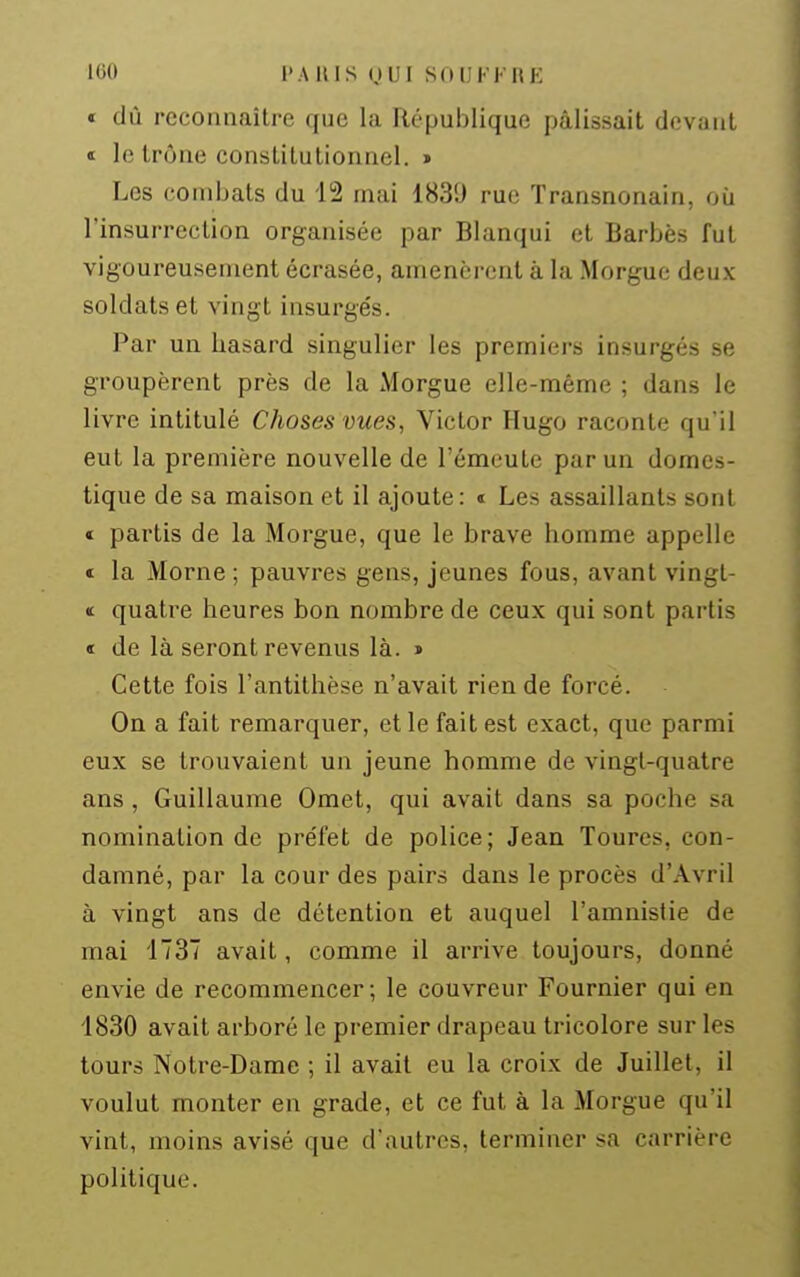 « dû reconnaître que la République pâlissait devant t le trône constitutionnel. > Les combats du 12 mai 1839 rue Transnonain, où l'insurrection organisée par Blanqui et Barbès fut vigoureusement écrasée, amenèrent à la Morgue deux soldats et vingt insurge's. Par un hasard singulier les premiers insurgés se groupèrent près de la Morgue elle-même ; dans le livre intitulé Choses vues, Victor Hugo raconte qu'il eut la première nouvelle de l'émeute par un domes- tique de sa maison et il ajoute: t Les assaillants sont « partis de la Morgue, que le brave homme appelle « la Morne ; pauvres gens, jeunes fous, avant vingt- <t quatre heures bon nombre de ceux qui sont partis « de là seront revenus là. » Cette fois l'antithèse n'avait rien de forcé. On a fait remarquer, et le fait est exact, que parmi eux se trouvaient un jeune homme de vingt-quatre ans , Guillaume Omet, qui avait dans sa poche sa nomination de préfet de police; Jean Toures, con- damné, par la cour des pairs dans le procès d'Avril à vingt ans de détention et auquel l'amnistie de mai 1737 avait, comme il arrive toujours, donné envie de recommencer; le couvreur Fournier qui en 1830 avait arboré le premier drapeau tricolore sur les tours Notre-Dame ; il avait eu la croix de Juillet, il voulut monter en grade, et ce fut à la Morgue qu'il vint, moins avisé que d'autres, terminer sa carrière politique.