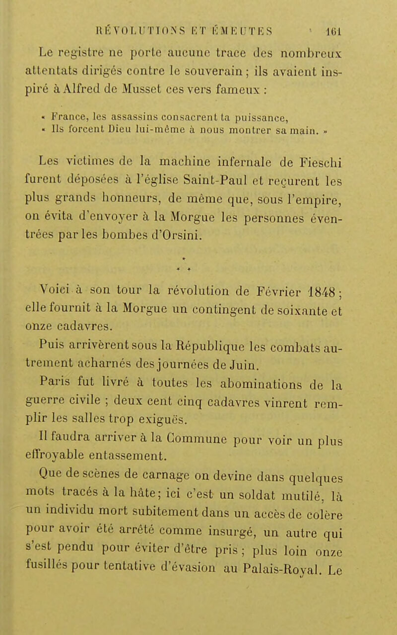 RÉVOLUTIONS KT K M (OU T !• S Le registre ne porte aucune trace des nombreux attentats dirigés contre le souverain ; ils avaient ins- piré à Alfred de Musset ces vers fameux : « France, les assassins consacrent ta puissance, • Ils forcent Dieu lui-même à nous montrer sa main. » Les victimes de la machine infernale de Fieschi furent déposées à l'église Saint-Paul et reçurent les plus grands honneurs, de même que, sous l'empire, on évita d'envoyer à la Morgue les personnes éven- trées parles bombes d'Orsini. Voici à son tour la révolution de Février 4848; elle fournit à la Morgue un contingent de soixante et onze cadavres. Puis arrivèrent sous la République les combats au- trement acharnés des journées de Juin. Paris fut livré à toutes les abominations de la guerre civile ; deux cent cinq cadavres vinrent rem- plir les salles trop exiguës. 11 faudra arriver à la Commune pour voir un plus effroyable entassement. Que de scènes de carnage on devine dans quelques mots tracés à la hâte; ici c'est un soldat mutilé, là un individu mort subitement dans un accès de colère pour avoir été arrêté comme insurgé, un autre qui s'est pendu pour éviter d'être pris ; plus loin onze fusillés pour tentative d'évasion au Palais-Royal. Le