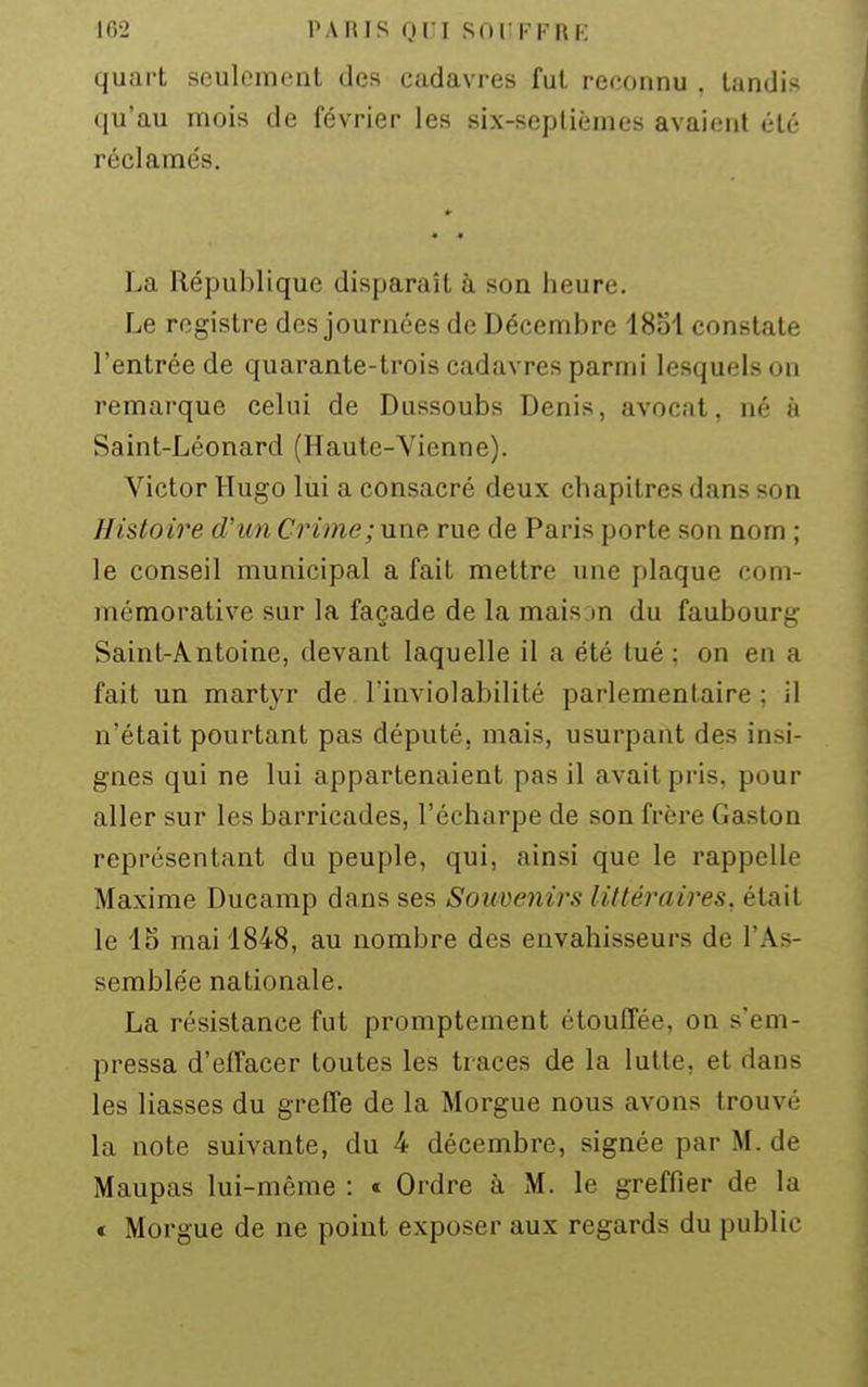 quart seulement des cadavres fut reconnu . tandis qu'au mois de février les six-septièmes avaient été réclamés. La République disparaît à son heure. Le registre dos journées de Décembre 1851 constate l'entrée de quarante-trois cadavres parmi lesquels on remarque celui de Dussoubs Denis, avocat, né à Saint-Léonard (Haute-Vienne). Victor Hugo lui a consacré deux chapitres dans son Hi&loire d'un Crime; une rue de Paris porte son nom ; le conseil municipal a fait mettre une plaque com- mémorative sur la façade de la mais m du faubourg Saint-Antoine, devant laquelle il a été tué : on en a fait un martyr de l'inviolabilité parlementaire; il n'était pourtant pas député, mais, usurpant des insi- gnes qui ne lui appartenaient pas il avait pris, pour aller sur les barricades, l'écharpe de son frère Gaston représentant du peuple, qui, ainsi que le rappelle Maxime Ducamp dans ses Souvienirs littéraires, était le 15 mai 1848, au nombre des envahisseurs de l'As- semblée nationale. La résistance fut promptement étouffée, on s'em- pressa d'eifacer toutes les traces de la lutte, et dans les liasses du greffe de la Morgue nous avons trouvé la note suivante, du 4 décembre, signée par M. de Maupas lui-même : « Ordre à M. le greffier de la € Morgue de ne point exposer aux regards du public