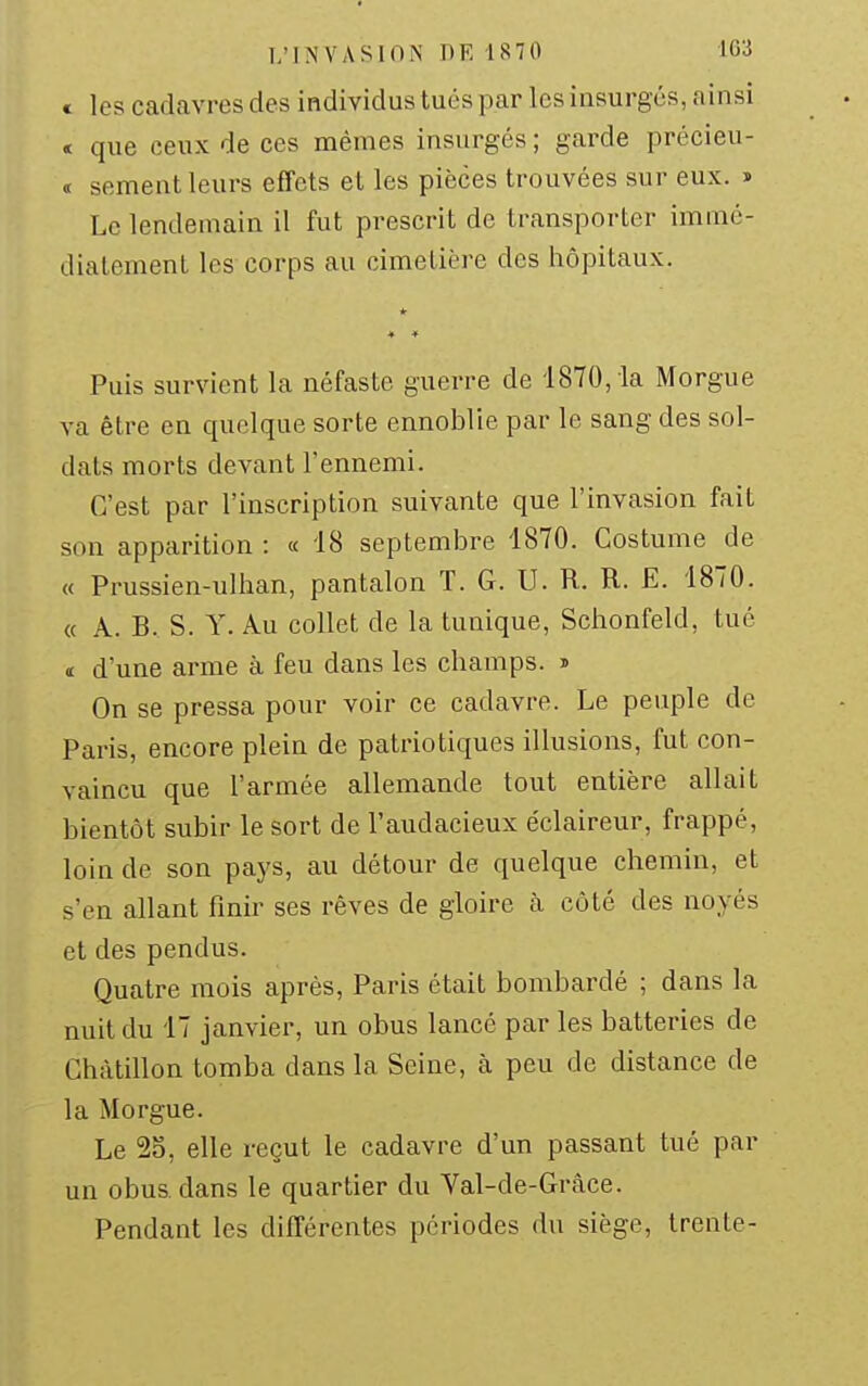 c les cadavres des individus tués par les insurgés, ainsi < que ceux de ces mêmes insurgés ; garde précieu- <r sèment leurs effets et les pièces trouvées sur eux. » Le lendemain il fut prescrit de transporter immé- diatement les corps au cimetière des hôpitaux. * Puis survient la néfaste guerre de 1870, la Morgue va être en quelque sorte ennoblie par le sang des sol- dats morts devant l'ennemi. C'est par l'inscription suivante que l'invasion fait son apparition : « 18 septembre 1870. Costume de « Prussien-ulhan, pantalon T. G. U. R. R. E. 1870. « A. B. S. Y. Au collet de la tunique, Schonfeld, tué « d'une arme à feu dans les champs, j On se pressa pour voir ce cadavre. Le peuple de Paris, encore plein de patriotiques illusions, fut con- vaincu que l'armée allemande tout entière allait bientôt subir le sort de l'audacieux éclaireur, frappé, loin de son pays, au détour de quelque chemin, et s'en allant finir ses rêves de gloire k côté des noyés et des pendus. Quatre mois après, Paris était bombardé ; dans la nuit du 17 janvier, un obus lancé par les batteries de Chàtillon tomba dans la Seine, à peu de distance de la Morgue. Le 2S, elle reçut le cadavre d'un passant tué par un obus, dans le quartier du Val-de-Grâce. Pendant les différentes périodes du siège, trente-