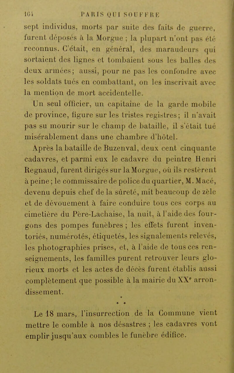 sept individus, morts par suite des fuiLs de guerre, lurent déposés à la Morgue ; la plupart n'ont pas été reconnus. G'e'tait, en général, des maraudeurs qui sortaient des lignes et tombaient sous les balles des deux armées; aussi, pour ne pas les confondre avec les soldats tués en combattant, on les inscrivait avec la mention de mort accidentelle. Un seul officier, un capitaine de la garde mobile de province, figure sur les tristes registres; il n'avait pas su mourir sur le champ de bataille, il s'était tué misérablement dans une chambre d'hôtel. Après la bataille de Buzenval, deux cent cinquante cadavres, et parmi eux le cadavre du peintre Henri Regnaud, furent dirigés sur la Morgue, où ils restèrent à peine ; le commissaire de police du quartier, M. Macé, devenu depuis chef de la sûreté, mit beaucoup de zèle et de dévouement à faire conduire tous ces corps au cimetière du Père-Lachaise, la nuit, à l'aide des four- gons des pompes funèbres ; les effets furent inven- toriés, numérotés, étiquetés, les signalements relevés, les photographies prises, et, à l'aide de tous ces ren- seignements, les familles purent retrouver leurs glo- rieux morts et les actes de décès furent établis aussi complètement que possible à la mairie du XX' arron- dissement. ♦ ♦ Le 18 mars, l'insurrection de la Commune vient mettre le comble à nos désastres ; les cadavres vont emplir jusqu'aux combles le funèbre édifice.