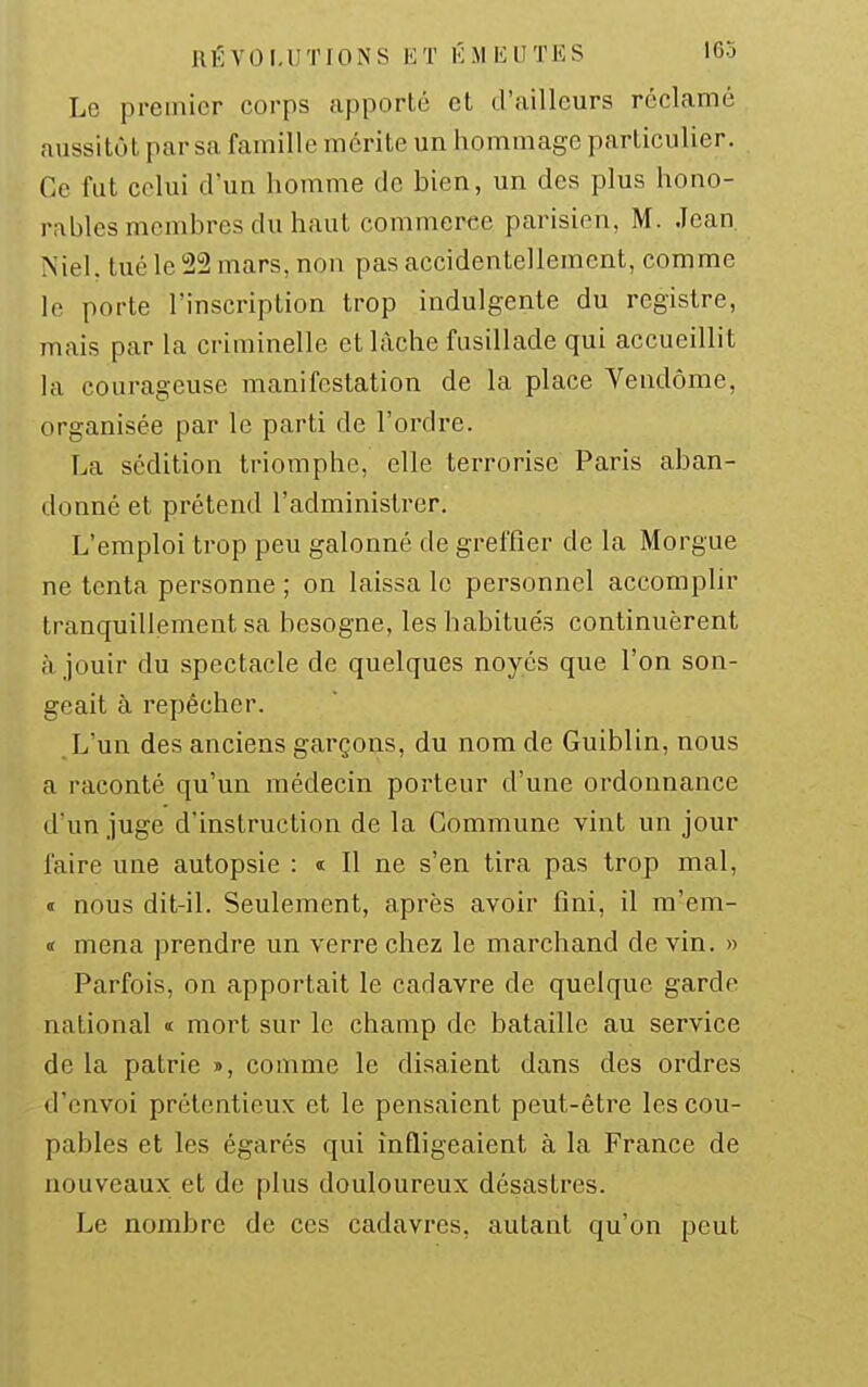 Le premier corps apporté et d'ailleurs réclamé aussitôt par sa famille mérite un hommage particulier. Ce fat celui d'un homme de bien, un des plus hono- rables membres du haut commerce parisien, M. Jean Niel. tué le 22 mars, non pas accidentellement, comme le porte l'inscription trop indulgente du registre, mais par la criminelle et lâche fusillade qui accueillit la courageuse manifestation de la place Vendôme, organisée par le parti de l'ordre. La sédition triomphe, elle terrorise Paris aban- donné et prétend l'administrer. L'emploi trop peu galonné de greffier de la Morgue ne tenta personne ; on laissa le personnel accomplir tranquillement sa besogne, les habitués continuèrent à jouir du spectacle de quelques noyés que l'on son- geait à repêcher. L'un des anciens garçons, du nom de Guiblin, nous a raconté qu'un médecin porteur d'une ordonnance d'un juge d'instruction de la Commune vint un jour faire une autopsie : i II ne s'en tira pas trop mal, « nous dit-il. Seulement, après avoir fini, il m'em- « mena prendre un verre chez le marchand de vin. » Parfois, on apportait le cadavre de quelque garde national « mort sur le champ de bataille au service de la patrie », comme le disaient dans des ordres d'envoi prétentieux et le pensaient peut-être les cou- pables et les égarés qui infligeaient à la France de nouveaux et de plus douloureux désastres. Le nombre de ces cadavres, autant qu'on peut