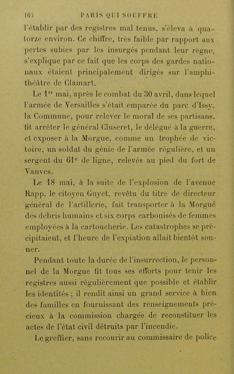 rétablir par des registres mal tenus, s'éleva à qua- torze environ. Ce chiffre, très faible par rapport aux pertes subies par les insurgés p(;ndant leur règne, s'explique par ce fait que les corps des gardes natio- naux étaient principalement dirigés sur l'amphi- théâtre de Clam art. Le 1 mai, après le combat du 30 avril, dans lequel l'armée de Versailles s'était emparée du parc d'Issy, la Commune, pour relever le moral de ses partisans, lit arrêter le général Cluserct, le délégué à la guerre, et exposer à la Morgue, comme un trophée de vic- toire, un soldat du génie de l'armée régulière, et un sergent du de ligne, relevés au pied du fort de Vanves. Le 18 mai, à la suite de l'explosion de l'avenue Rapp, le citoyen Guyet, revêtu du titre de directeur général de l'artillerie, fait transporter à la Morgue des débris humains et six corps carbonisés de femmes employées à la cartoucherie. Les catastrophes se pré- cipitaient, et l'heure de l'expiation allait bientôt son- ner. Pendant toute la durée de l'insurrection, le person- nel de la Morgue fit tous ses efforts pour tenir les registres aussi réguUèrement que possible et établir les identités ; il rendit ainsi un grand service à bien des familles en fournissant des renseignements pré- cieux à la commission chargée de reconstituer les actes de l'état civil détruits par l'incendie. Le greffier, sans recourir au commissaire de police