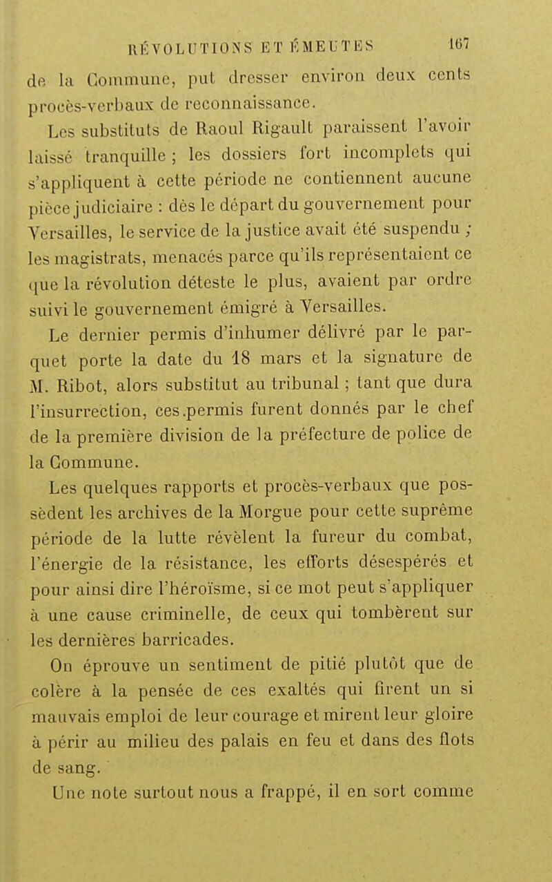 dft la Commune, put dresser environ deux cents procès-verbaux de reconnaissance. Les substituts de Raoul Rigault paraissent l'avoir laissé tranquille ; les dossiers fort incomplets qui s'appliquent à cette période ne contiennent aucune pièce judiciaire : dès le départ du gouvernement pour Versailles, le service de la justice avait été suspendu ; les magistrats, menacés parce qu'ils représentaient ce ([ue la révolution déteste le plus, avaient par ordre suivi le gouvernement émigré à Yersailles. Le dernier permis d'inhumer délivré par le par- quet porte la date du 18 mars et la signature de M. Ribot, alors substitut au tribunal ; tant que dura l'insurrection, ces .permis furent donnés par le chef de la première division de la préfecture de police de la Commune. Les quelques rapports et procès-verbaux que pos- sèdent les archives de la Morgue pour cette suprême période de la lutte révèlent la fureur du combat, l'énergie de la résistance, les elTorts désespérés et pour ainsi dire l'héroïsme, si ce mot peut s'appliquer à une cause criminelle, de ceux qui tombèrent sur les dernières barricades. On éprouve un sentiment de pitié plutôt que de colère à la pensée de ces exaltés qui firent un si mauvais emploi de leur courage et mirent leur gloire à périr au milieu des palais en feu et dans des flots de sang. Une note surtout nous a frappé, il en sort comme
