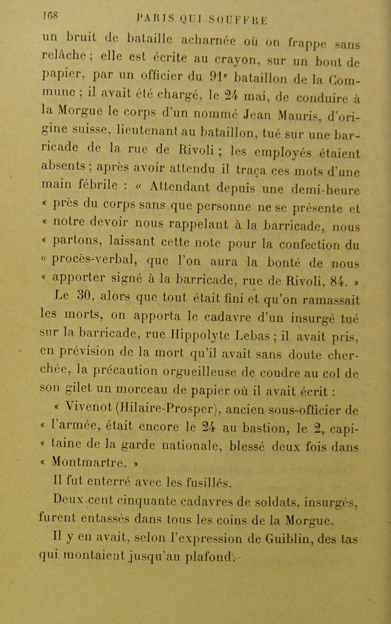 un bruit de bataille acharnée où on frapj.o .sans relâche ; elle est écrite au crayon, sur un bout de papier, par un officier du 91« bataillon de la Com- mune ; il avait été chargé, le 24 mai, de conduire à la Morgue le corps d'un nommé Jean Mauris, d'ori- gine suisse, lieutenant au bataillon, tué sur une bar- ricade de la rue de Rivoli ; les employés étaient absents ; après avoir attendu il traça ces mots d'une main fébrile : Attendant depuis une demi-heure « près du corps sans- que personne ne se présente et « notre devoir nous rappelant à la barricade, nous « parlons, laissant cette note pour la confection du « procès-verbal, que l'on aura la bonté de nous apporter signé à la barricade, rue de Rivoli, 84. . Le 30, alors que tout était fini et qu'on ramassait les morts, on apporta le cadavre d'un insurgé tué sur la barricade, rue Hippolyte Lebas ; il avait pris, on prévision de la mort qu'il avait sans doute cher- chée, la précaution orgueilleuse de coudre au col de son gilet un morceau de papier où il avait écrit : « Vivenot (Hilaire-Prosper), ancien sous-officier de « l'armée, était encore le 24 au bastion, le 2, capi- « taine de la garde nationale, blessé deux fois dans « Montmartre. » Il fut enterré avec les fusillés. Deux.cent cinquante cadavres de soldats, insurgés, furent entassés dans tous les coins de la Morgue. II y en avait, selon l'expression de Guiblin, des tas qui montaient jusqu'au plafond.-