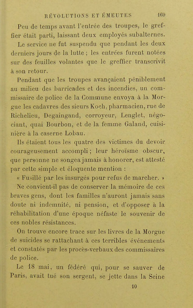 Peu de temps avant l'entrée des troupes, le gref- fier était parti, laissant deux employés subalternes. Le service ne fut suspendu que pendant les deux derniers jours de la lutte ; les entrées furent notées sur des feuilles volantes que le greffier transcrivit à son retour. Pendant que les troupes avançaient péniblement au milieu des bari-icades et des incendies, un com- missaire de police de la Commune envoya à la Mor- gue les cadavres des sieurs Koch, pharmacien, rue de Richelieu, Degaingand, corroyeur, Lenglet, négo- ciant, quai Bourbon, et de la femme Galand, cuisi- nière à la caserne Lobau. Ils étaient tous les quatre des victimes du devoir courageusement accompli ; leur héroïsme obscur, que personne ne songea jamais à honorer, est attesté par cette simple et éloquente mention : « Fusillé par les insurgés pour refus de marcher. » Ne convient-il pas de conserver la mémoire de ces braves gens, dont les familles n'auront jamais sans doute ni indemnité, ni pension, et d'opposer à la réhabilitation d'une époque néfaste le souvenir de ces nobles résistances. On trouve encore trace sur les livres de la Morgue de suicides se rattachant à ces terribles événements et constatés par les procès-verbaux des commissaires de police. Le 18 mai, un fédéré qui, pour se sauver de Paris, avait tué son sergent, se jette dans la Seine 10