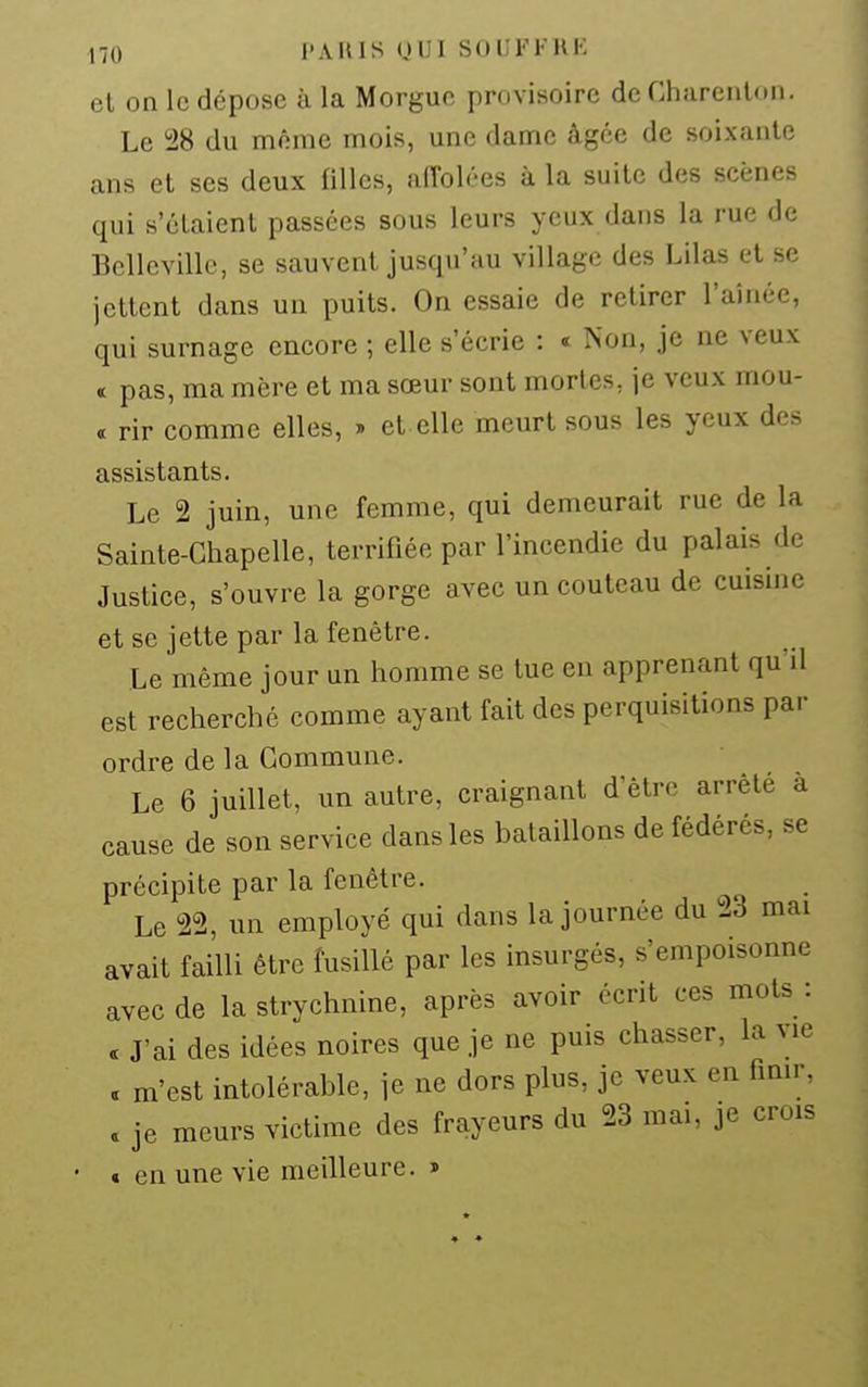 no l'AUIS (JUI SOUFFKK el on le dépose à la Morgue provisoire de Charcnlon. Le i28 du même mois, une dame âgée de soixante ans et ses deux filles, affolées à la suite des scènes qui s'étaient passées sous leurs yeux dans la rue de Bellcville, se sauvent jusqu'au village des Lilas et se jettent dans un puits. On essaie de retirer l'aînée, qui surnage encore ; elle s'écrie : « îs'on, je ne veux < pas, ma mère et ma sœur sont mortes, je veux mou- a rir comme elles, » et elle meurt sous les yeux des assistants. Le 2 juin, une femme, qui demeurait rue de la Sainte-Chapelle, terrifiée par l'incendie du palais de Justice, s'ouvre la gorge avec un couteau de cuisine et se jette par la fenêtre. Le même jour un homme se tue en apprenant qu'il est recherché comme ayant fait des perquisitions par ordre de la Commune. Le 6 juillet, un autre, craignant d'être arrêté a cause de son service dans les bataillons de fédérés, se précipite par la fenêtre. Le 22, un employé qui dans la journée du 23 mai avait failli être fusillé par les insurgés, s'empoisonne avec de la strychnine, après avoir écrit ces mots: . J'ai des idées noires que je ne puis chasser, la vie .Jcst intolérable, je ne dors plus, je veux en fmir, je meurs victime des frayeurs du 23 mai, je crois € en une vie meilleure. » s m