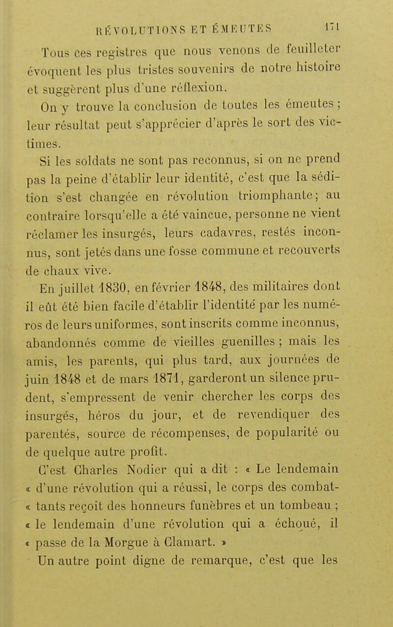 UKVnLlITlONS KT ÉMEUTES ITl Tous ces registres que nous venons de feuilleter évoquent les plus tristes souvenirs de notre histoire et suggèrent plus d'une réflexion. On y trouve la conclusion de toutes les émeutes ; leur résultat peut s'apprécier d'après le sort des vic- times. Si les soldats ne sont pas reconnus, si on ne prend pas la peine d'établir leur identité, c'est que la sédi- tion s'est changée en révolution triomphante; au contraire lorsqu'elle a été vaincue, personne ne vient réclamer les insurgés, leurs cadavres, restés incon- nus, sont jetés dans une fosse commune et recouverts de chaux vive. En juillet 1830, en février 4848, des militaires dont il eût été bien facile d'établir l'identité par les numé- ros de leurs uniformes, sont inscrits comme inconnus, abandonnés comme de vieilles guenilles ; mais les amis, les parents, qui plus tard, aux journées de juin 1848 et de mars 1871, garderont un silence pru- dent, s'empressent de venir chercher les corps des insurgés, héros du jour, et de revendiquer des parentés, source de récompenses, de popularité ou de quelque autre profit. C'est Charles Nodier qui a dit : « Le lendemain 4 d'une révolution qui a réussi, le corps des combat- ï lants reçoit des honneurs funèbres et un tombeau ; « le lendemain d'une révolution qui a échoué, il € passe de la Morgue à Clara art. » Un autre point digne de remarque, c'est que les