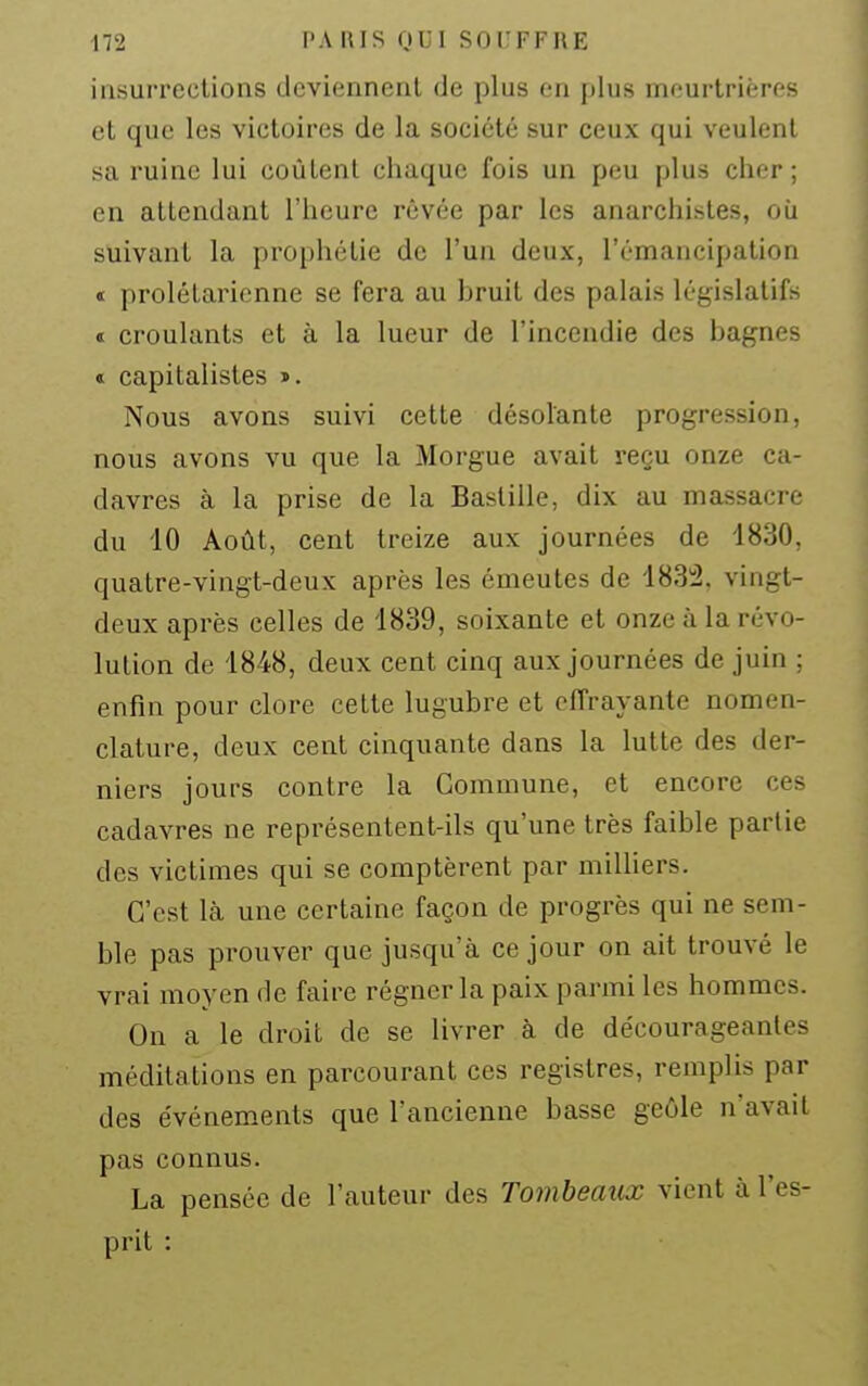 iusurrections deviennent de plus on plus meurtrières et que les victoires de la société sur ceux qui veulent sa ruine lui coulent chaque fois un peu plus cher; en attendant l'heure rêvée par les anarchistes, où suivant la prophétie de l'un deux, l'émancipation « prolétarienne se fera au bruit des palais législatifs t croulants et à la lueur de l'incendie des bagnes « capitalistes ». Nous avons suivi cette désolante progression, nous avons vu que la Morgue avait reçu onze ca- davres à la prise de la Bastille, dix au massacre du iO Août, cent treize aux journées de 1830, quatre-vingt-deux après les émeutes de 183:2. vingt- deux après celles de 1839, soixante et onze à la révo- lution de 1848, deux cent cinq aux journées de juin ; enfin pour clore cette lugubre et effrayante nomen- clature, deux cent cinquante dans la lutte des der- niers jours contre la Commune, et encore ces cadavres ne représentent-ils qu'une très faible partie des victimes qui se comptèrent par milliers. C'est là une certaine façon de progrès qui ne sem- ble pas prouver que jusqu'à ce jour on ait trouvé le vrai moyen de faire régner la paix parmi les hommes. On a le droit de se livrer à de décourageantes méditations en parcourant ces registres, remplis par des événem-ents que l'ancienne basse geôle n'avait pas connus. La pensée de l'auteur des Tombeaux vient à l'es- prit :