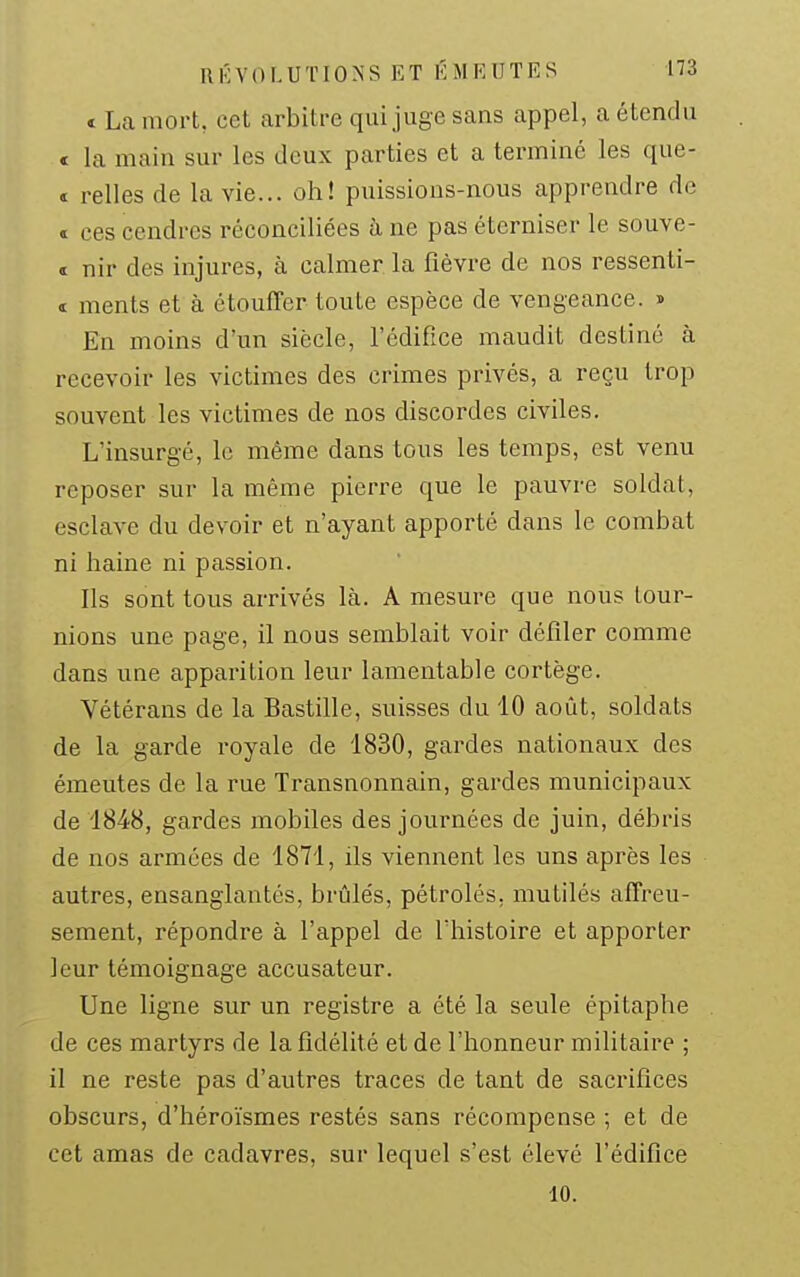 t La mort, cet arbitre qui juge sans appel, a étendu € la main sur les deux parties et a terminé les que- ï relies de la vie... oh! puissions-nous apprendre de « ces cendres réconciliées à ne pas éterniser le souve- I nir des injures, à calmer la fièvre de nos ressenti- i ments et à étouffer toute espèce de vengeance. ■> En moins d'un siècle, l'édifice maudit destiné à recevoir les victimes des crimes privés, a reçu trop souvent les victimes de nos discordes civiles. L'insurgé, le même dans tous les temps, est venu reposer sur la même pierre que le pauvre soldat, esclave du devoir et n'ayant apporté dans le combat ni haine ni passion. Ils sont tous arrivés là. A mesure que nous tour- nions une page, il nous semblait voir défiler comme dans une apparition leur lamentable cortège. Vétérans de la Bastille, suisses du 10 août, soldats de la garde royale de 1830, gardes nationaux des émeutes de la rue Transnonnain, gardes municipaux de 1848, gardes mobiles des journées de juin, débris de nos armées de 1871, ils viennent les uns après les autres, ensanglantés, brûlés, pétrolés, mutilés affreu- sement, répondre à l'appel de l'histoire et apporter leur témoignage accusateur. Une ligne sur un registre a été la seule épitaphe de ces martyrs de la fidélité et de l'honneur militaire ; il ne reste pas d'autres traces de tant de sacrifices obscurs, d'héroïsmes restés sans récompense ; et de cet amas de cadavres, sur lequel s'est élevé l'édifice 10.