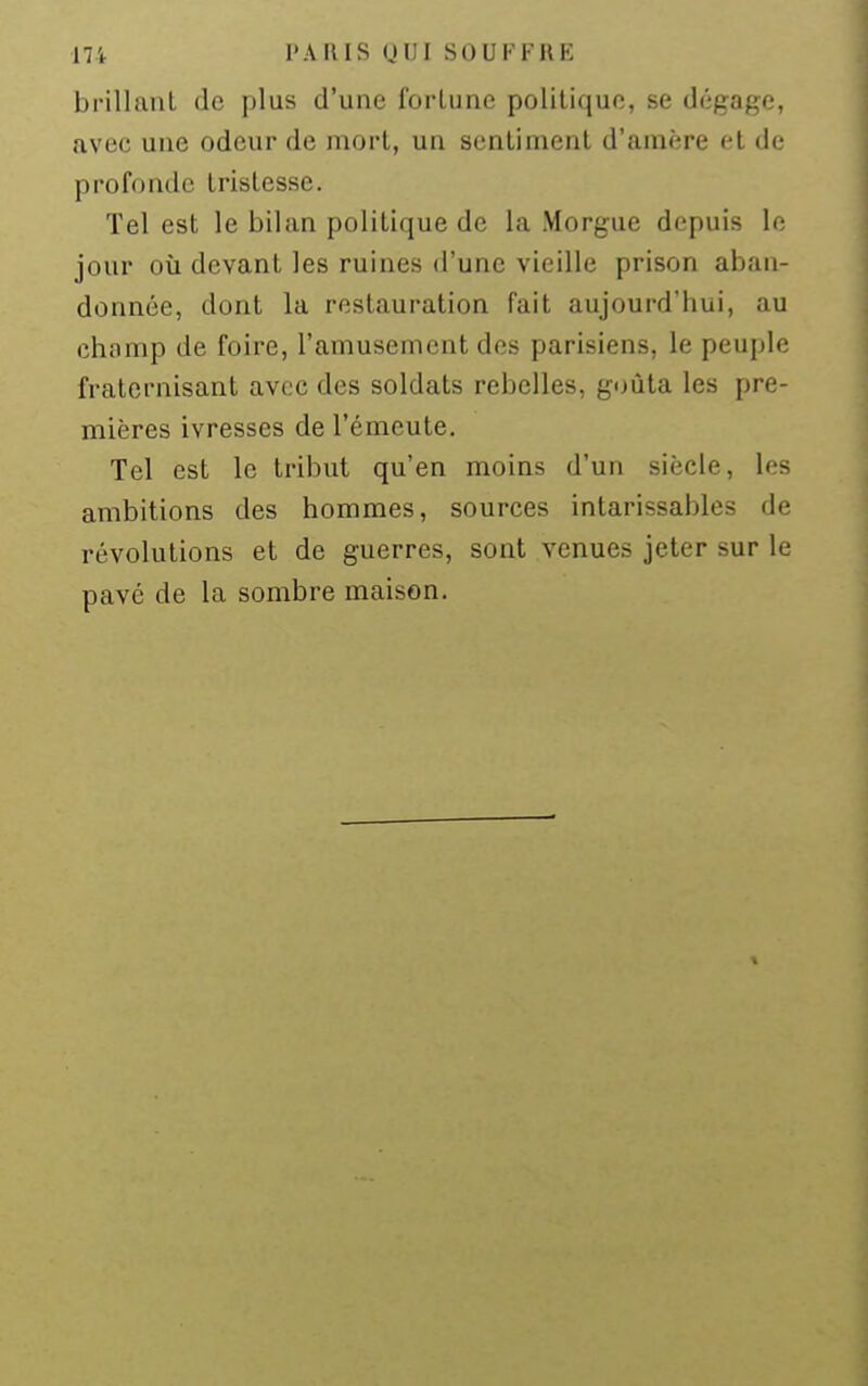 brillant de plus d'une forlune politique, se dégage, avec une odeur de mort, un sentiment d'amère et de profonde tristesse. Tel est le bilan politique de la Morgue depuis le jour où devant les ruines d'une vieille prison aban- donnée, dont la restauration fait aujourd'hui, au champ de foire, l'amusement des parisiens, le peuple fraternisant avec des soldats rebelles, goûta les pre- mières ivresses de l'émeute. Tel est le tribut qu'en moins d'un siècle, les ambitions des hommes, sources intarissables de révolutions et de guerres, sont venues jeter sur le pavé de la sombre maison.