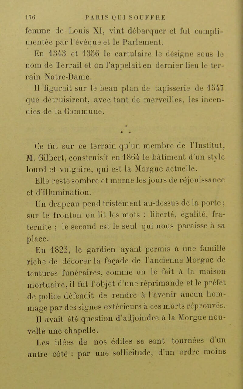 170 i'AHlS (JlJl SOUKFKE femme de Louis XI, vint débarquer et fut compli- mentée par l'êvéque et le Parlement. En '1343 et 1356 le cartulaire le désigne sous le nom de Terrail et on l'appelait en dernier lieu le ter- rain Notre-Dame. 11 figurait sur le beau plan de tapisserie de io47 que détruisirent, avec tant de merveilles, les incen- dies de la Commune. Ce fut sur ce terrain qu'un membre de l'Institut, M. Gilbert, construisit en 1864 le bâtiment d'un style lom^d et vulgaire, qui est la Morgue actuelle. Elle reste sombre et morne les jours de réjouissance et d'illumination. Un drapeau pend tristement au-dessus de la porte ; sur le fronton on lit les mots : liberté, égalité, fra- ternité ; le second est le seul qui nous paraisse à sa place. En 1822, le gardien ayant permis à une famille riche de décorer la façade de l'ancienne Morgue de tentures funéraires, comme on le fait à la maison mortuaire, il fut l'objet d'une réprimande et le préfet de police défendit de rendre à l'avenir aucun hom- mage par des signes extérieurs à ces morts réprouvés. Il avait été question d'adjoindre à la Morgue nou- velle une chapelle. Les idées de nos édiles se sont tournées d'un autre côté : par une sollicitude, d'un ordre moins