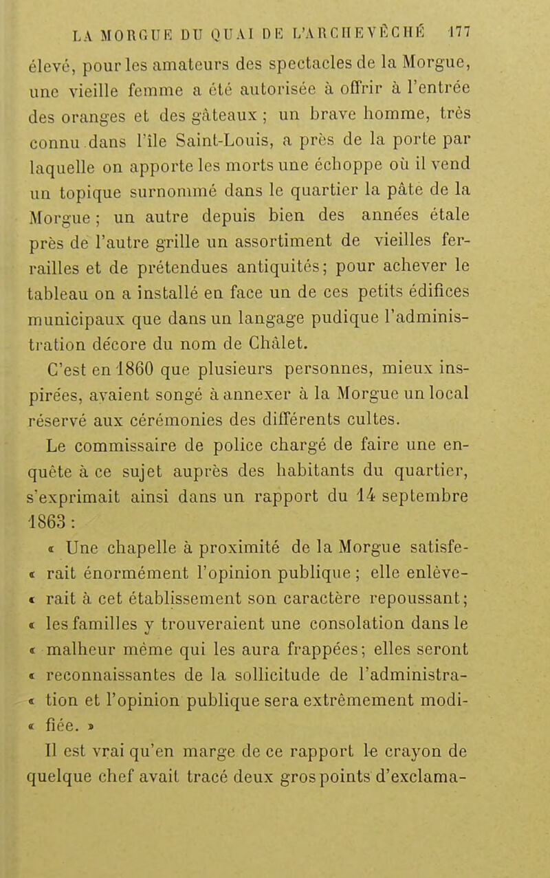 élevé, pour les amateurs des spectacles de la Morgue, une vieille femme a été autorisée à offrir à l'entrée des oranges et des gcàteaux ; un brave homme, très connu.dans l'île Saint-Louis, a près de la porte par laquelle on apporte les morts une échoppe où il vend un topique surnommé dans le quartier la pâte de la Morgue ; un autre depuis bien des anne'es étale près de l'autre grille un assortiment de vieilles fer- railles et de prétendues antiquités ; pour achever le tableau on a installé en face un de ces petits édifices municipaux que dans un langage pudique l'adminis- tration décore du nom de Châlet. C'est en 1860 que plusieurs personnes, mieux ins- pirées, avaient songé à annexer à la Morgue un local réservé aux cérémonies des différents cultes. Le commissaire de police chargé de faire une en- quête à ce sujet auprès des habitants du quartier, s'exprimait ainsi dans un rapport du 14 septembre 1863 : « Une chapelle à proximité de la Morgue satisfe- t rait énormément l'opinion publique ; elle enlève- € rait à cet établissement son caractère repoussant; « les familles y trouveraient une consolation dans le t malheur même qui les aura frappées; elles seront ï reconnaissantes de la sollicitude de l'administra- t tion et l'opinion publique sera extrêmement modi- « fiée. » Il est vrai qu'en marge de ce rapport 1-e crayon de quelque chef avait tracé deux gros points d'exclama-