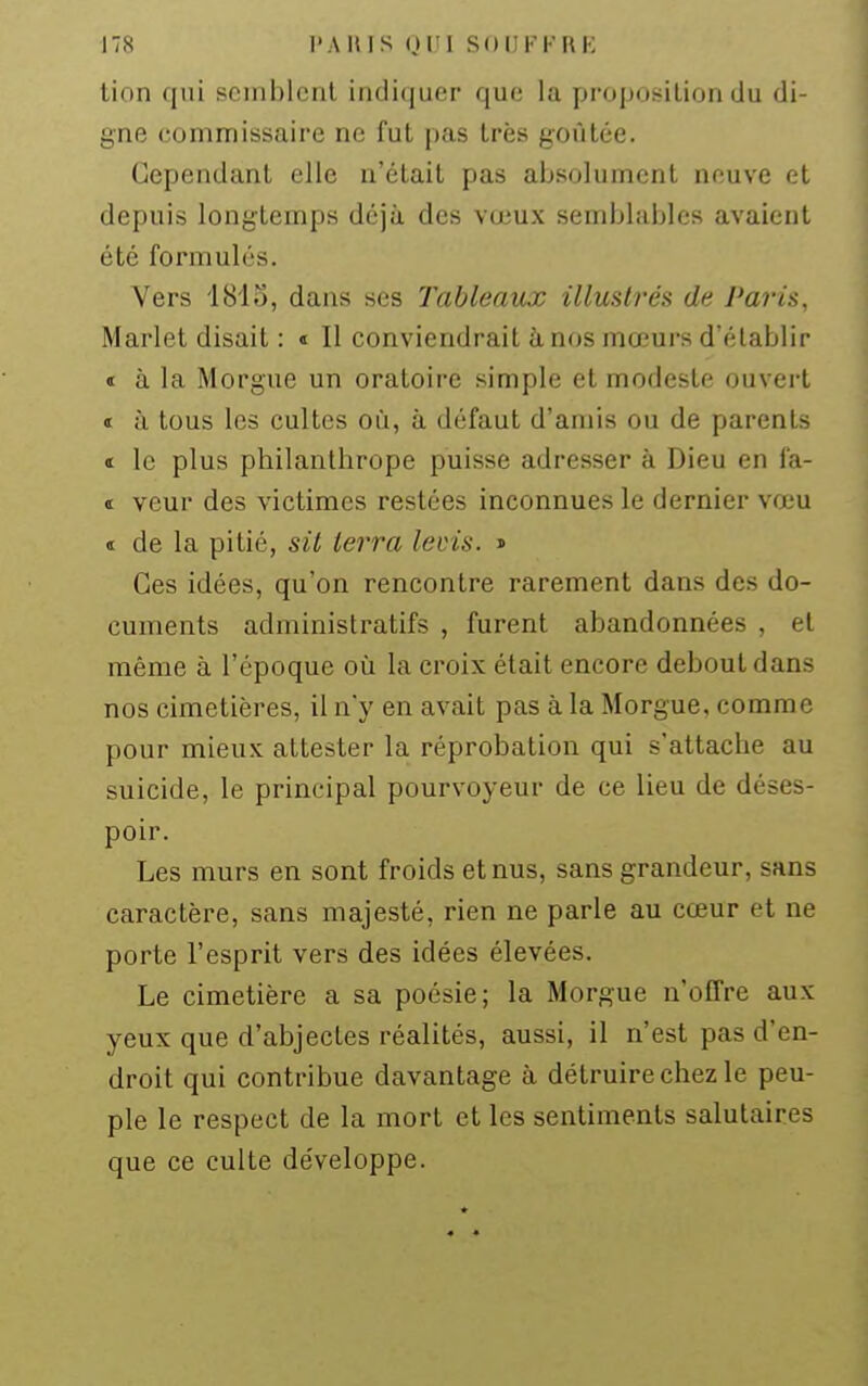 lion qui soinblciil indiquer que la proposilion du di- gne commissaire ne fut pas très goûtée. Cependant elle n'était pas absolument neuve et depuis longtemps déjà des vœux semblables avaient été formulés. Vers 1815, dans ses Tableaux illustrés de Paris, Marlet disait : « Il conviendrait à nos mœurs d'établir « à la Morgue un oratoire simple et modeste ouvert « à tous les cultes où, à défaut d'amis ou de parents « le plus philanthrope puisse adresser à Dieu en fa- « veur des victimes restées inconnues le dernier vœu ï de la pitié, sit terra lecis. » Ces idées, qu'on rencontre rarement dans des do- cuments administratifs , furent abandonnées , et même à l'époque où la croix était encore debout dans nos cimetières, il n'y en avait pas à la Morgue, comme pour mieux attester la réprobation qui s'attache au suicide, le principal pourvoyeur de ce lieu de déses- poir. Les murs en sont froids et nus, sans grandeur, sans caractère, sans majesté, rien ne parle au cœur et ne porte l'esprit vers des idées élevées. Le cimetière a sa poésie; la Morgue n'offre aux yeux que d'abjecLes réalités, aussi, il n'est pas d'en- droit qui contribue davantage à détruire chez le peu- ple le respect de la mort et les sentiments salutaires que ce culte développe.