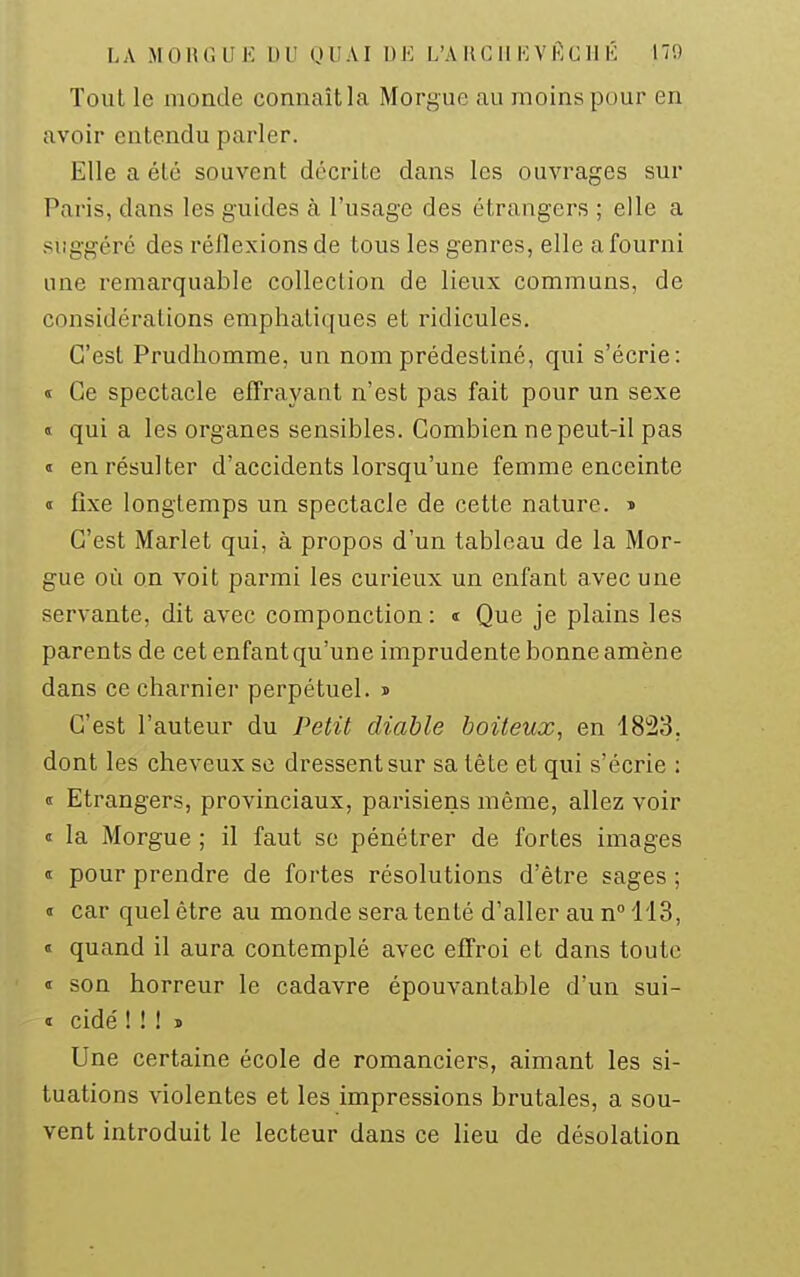 Tout le monde connaît la Morgue au moins pour en avoir entendu parler. Elle a été souvent décrite dans les ouvrages sur Paris, dans les guides à l'usage des étrangers ; elle a suggéré des réflexions de tous les genres, elle a fourni une remarquable collection de lieux communs, de considérations emphatiques et ridicules. C'est Prudhomme, un nom prédestiné, qui s'écrie: « Ce spectacle effrayant n'est pas fait pour un sexe « qui a les organes sensibles. Combien ne peut-il pas « en résulter d'accidents lorsqu'une femme enceinte « fixe longtemps un spectacle de cette nature. » C'est Marlet qui, à propos d'un tableau de la Mor- gue où on voit parmi les curieux un enfant avec une servante, dit avec componction: « Que je plains les parents de cet enfant qu'une imprudente bonne amène dans ce charnier perpétuel. » C'est l'auteur du Petit diable boiteux, en 1823. dont les cheveux se dressent sur sa tète et qui s'écrie : « Etrangers, provinciaux, parisiens même, allez voir « la Morgue ; il faut se pénétrer de fortes images « pour prendre de fortes résolutions d'être sages ; « car quel être au monde sera tenté d'aller au n° 113, « quand il aura contemplé avec effroi et dans toute » son horreur le cadavre épouvantable d'un sui- « cidé ! ! ! ï Une certaine école de romanciers, aimant les si- tuations violentes et les impressions brutales, a sou- vent introduit le lecteur dans ce lieu de désolation