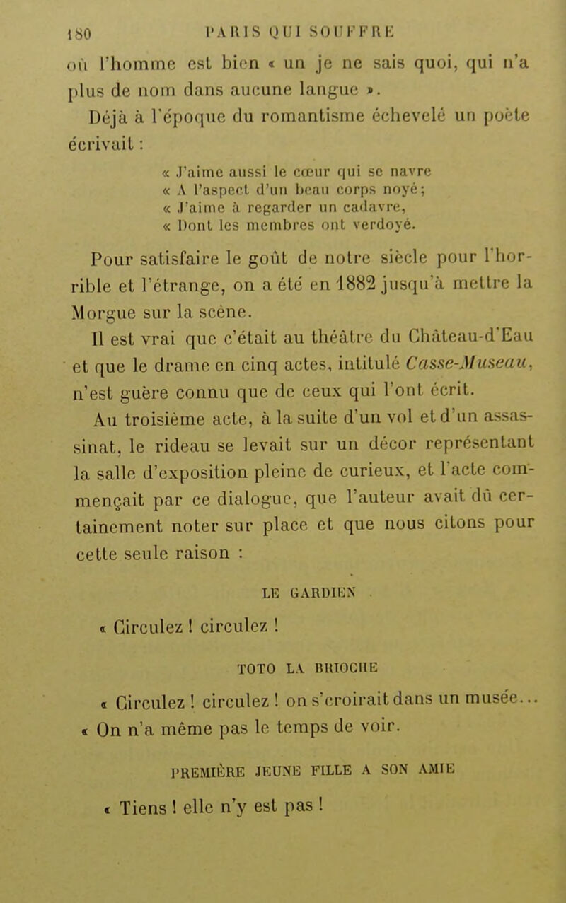 OÙ l'homme est bien « un je ne sais quoi, qui n'a plus de nom dans aucune langue >. Déjà à l'époque du romantisme échevelé un poète écrivait : « J'aime aussi le cœur qui se navre « A l'asperl d'un lieau corps noyé; « ,1'aimc iï regarder un cadavre, « Dont les membres ont verdoyé. Pour satisfaire le goût de notre siècle pour l'hor- rible et l'étrange, on a été en 1882 jusqu'à mettre la Morgue sur la scène. Il est vrai que c'était au théâtre du Chùteau-d'Eau et que le drame en cinq actes, intitulé Casse-Museau, n'est guère connu que de ceux qui l'ont écrit. Au troisième acte, à la suite d'un vol et d'un assas- sinat, le rideau se levait sur un décor représentant la salle d'exposition pleine de curieux, et l'acte com- mençait par ce dialogue, que l'auteur avait dû cer- tainement noter sur place et que nous citons pour cette seule raison : LE GARDIEX « Circulez ! circulez ! TOTO L.V BIUOGIIE « Circulez! circulez! on s'croirait dans un musée... e On n'a même pas le temps de voir. PREMIÈRE JEUNE FILLE A SON AMIE t Tiens ! elle n'y est pas !