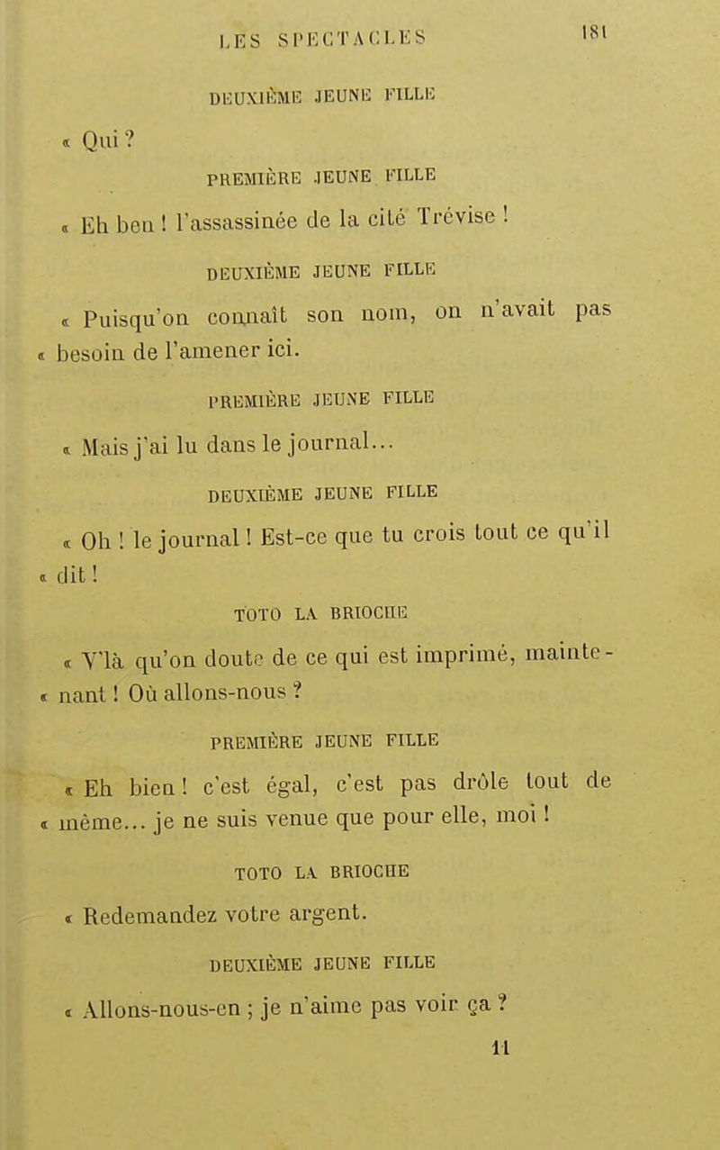 |,ES SPECTACLES '«l DliUXlhlMlî JEUNlî HLLlî « Qui ? PREMIÈRE JEUNE VILLE a Eh bea ! l'asscassinée de la ciLé Trévise ! DEUXIÈME JEUNE FILLE « Puisqu'on comiaît son nom, on n'avait pas besoin de l'amener ici. PREMIÈRE JEUNE FILLE Mais j'ai lu dans le journal... DEUXIÈME JEUNE FILLE t Oh ! le journal ! Est-ce que tu crois tout ce qu'il dit! TOTO LA BRIOCHE « Y'ià qu'on doute de ce qui est imprimé, mainte - nani ! Où allons-nous ? PREMIÈRE JEUNE FILLE I Eh bien ! c'est égal, c'est pas drôle tout de même... je ne suis venue que pour elle, moi ! TOTO LA BRIOCHE * Redemandez votre argent. DEUXIÈME JEUNE FILLE « Allons-nous-en ; je n'aime pas voir Qa ?