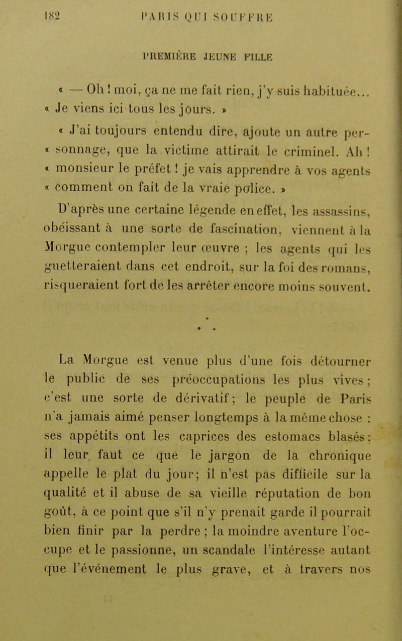 l'KEMlKHE Ji;UNH l'ILLK « — Olî ! moi, ya ne me fait rien, j'y suis habituée... » Je viens ici tous les jours. » « J'ai toujours entendu dire, ajoute un autre pcr- « sonnage, que la victime attirait le criminel. Ali ! t monsieur le préfet ! je vais apprendre à vos agents « comment on fait de la vraie police. » D'après une certaine légende en effet, les assassins, obéissant à une sorte de fascination, viennent à la Morgue contempler leur œuvre ; les agents qui les guetteraient dans cet endroit, sur la foi des romans, risqueraient fort de les arrêter encore moins souvent. La Morgue est venue plus d'une fois détourner le public de ses préoccupations les plus vives ; c'est une sorte de dérivatif; le peuple de Paris n'a jamais aimé penser longtemps à la même chose : ses appétits ont les caprices des estomacs blasés : il leur faut ce que le jargon de la chronique appelle le plat du jour; il n'est pas difiieile sur la qualité et il abuse de sa vieille réputation de bon goût, à ce point que s'il n'y prenait garde il pourrait bien finir par la perdre ; la moindre aventure l'oc- cupe et le passionne, un scandale l'intéresse autant que l'événement le plus grave, et à travers nos