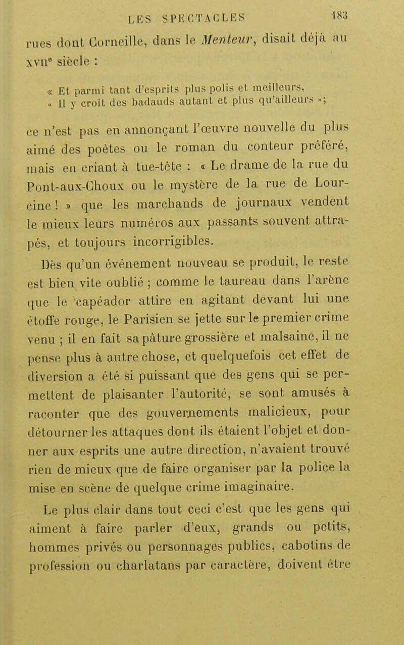 rues dont Corneille, dans le Menteur, disait déjà au xvii siècle : « RI parmi tant d'esprits plus polis et ineilleiirs, .. 1.1 y croit des badauds autant et plus qu'ailleurs »; ce n'est pas en annonçant l'œuvre nouvelle du plus aimé des poètes ou le roman du conteur préféré, mais en criant à tue-tête : t Le drame de la rue du Pont-aux-Ghoux ou le mystère de la rue de Lour- cinc ! » que les marchands de journaux vendent le mieux leurs numéros aux passants souvent attra- pés, et toujours incorrigibles. Dès qu'un événement nouveau se produit, le reste est bien vite oublié ; comme le taureau dans l'arène que le 'capéador attire en agitant devant lui une étoffe rouge, le Parisien se jette sur le premier crime venu ; il en fait sa pâture grossière et malsaine, il ne pense plus à autre chose, et quelquefois cet efî'et de diversion a été si puissant que des gens qui se per- mettent de plaisanter l'autorité, se sont amusés à raconter que des gouverjiements malicieux, pour détourner les attaques dont ils étaient l'objet et don- ner aux esprits une autre direction, n'avaient trouvé rien de mieux que de faire organiser par la police la mise en scène de quelque crime imaginaire. Le plus clair dans tout ceci c'est que les gens qui aiment à faire parler d'eux, grands ou petits, hommes privés ou personnages publics, cabotins de profession ou charlatans par caractère, doivent être