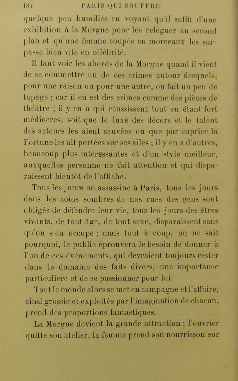 ISi PAHIS nui SOUFFRE quelque peu humiliés en voyant qu'il sulïil d'une exhibition à la Morgue pour les reléguer au second plan et qu'une femme coupre en morceaux les sur- passe bien vile en célébrité. Il faut voir les abords de la Morgue quand il vient de se commettre un de ces crimes autour desquels, pour une raison ou pour une autre, on fait un peu de tapage ; car il en est des crimes comme des pièces de théâtre ; il y en a qui réussissent tout en étant fort médiocres, soit que le luxe des décors et le talent des acteurs les aient sauvées ou que par caprice la Fortune les ait portées sur ses ailes ; il y en a d'autres, beaucoup plus intéressantes et d'un style meilleur, auxquelles personne ne fait attention et qui dispa- raissent bientôt de l'affiche. Tous les jours on assassine à Paris, tous les jours dans les coins sombres de nos rues des gens sont obligés de défendre leur vie, tous les jours des êtres vivants, de tout âge, de tout sexe, disparaissent sans qu'on s'en occupe ; mais tout à coup, on ne sait pourquoi, le public éprouvera le besoin de donner à l'un de ces événements, qui devraient toujours rester dans le domaine des faits divers, une importance particulière et de se passionner pour lui. Tout le monde alors se met en campagne et l'affaire, ainsi grossie et exploitée par l'imagination de chacun, prend des proportions fantastiques. La Morgue devient la grande attraction ; l'ouvrier quitte son atelier, la femme prend son nourrisson sur
