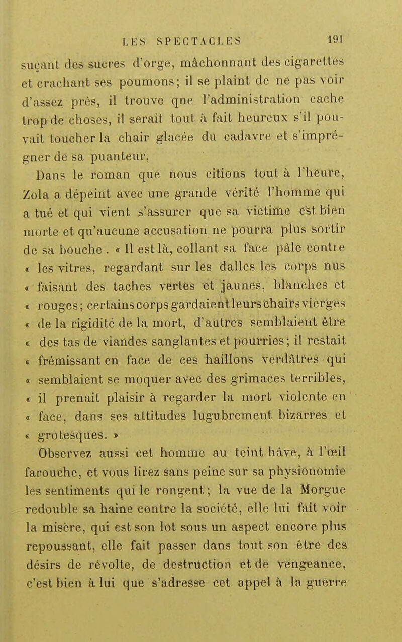 suçant des sucres d'orge, mâchonnant des cigarettes et crachant ses poumons; il se plaint de ne pas voir d'assez près, il trouve qne l'administration cache trop de choses, il serait tout à fait heureux s'il pou- vait toucher la chair glacée du cadavre et s'impré- gner de sa puanteur. Dans le roman que nous citions tout à l'heure, Zola a dépeint avec une grande vérité l'homme qui a tué et qui vient s'assurer que sa victime est bien morte et qu'aucune accusation ne pourra plus sortir de sa bouche . « Il est là, collant sa face pâle contie a les vitres, regardant sur les dalles les corps nus « faisant des taches vertes et jaunes, blânches et t rouges; certainscorpsgardaientleurschairsvierges « de la rigidité de la mort, d'autres semblaient être « des tas de viandes sanglantes et pourries ; il restait « frémissant en face de ces haillons Verdàtfes qui « semblaient se moquer avec des grimaces terribles, « il prenait plaisir à regarder la mort violente en « face, dans ses attitudes lugubrement bizarres et 6 grotesques. » Observez aussi cet homme au teint hâve, à l'œil farouche, et vous lirez sans peine sût sa physionomie les sentiments qui le rongent ; la vue de la Morgue redouble sa haine contre la société, elle lui fait voir la misère, qui est son lot sous un aspect encore plus repoussant, elle fait passer dans tout son être des désirs de révolte, de destruction et de vengeance, c'est bien à lui que s'adresse cet appel à la guerre