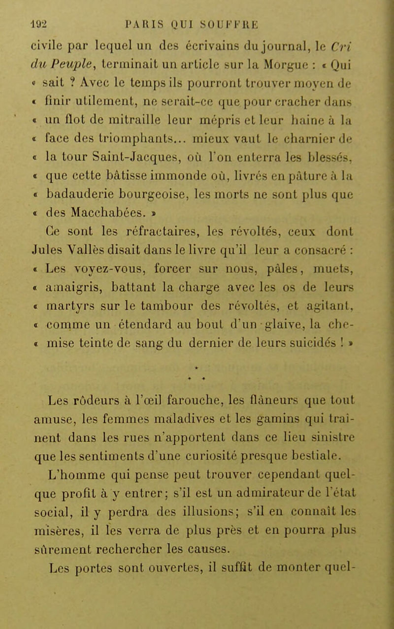 civile par lequel un des écrivains du journal, le Cri du Peuple, terminait un article sur la Morgue : * Qui « sait ? Avec le temps ils pourront trouver moyen de € finir utilement, ne serait-ce que pour cracher dans « un flot de mitraille leur mépris et leur haine à la « face des triomphants,., mieux vaut le charnier de « la tour Saint-Jacques, où l'on enterra les blessés, ï que cette bâtisse immonde où, livrés en pâture à la « badauderie bourgeoise, les morts ne sont plus que t des Macchabées. j> Ce sont les réfractaires, les révoltés, ceux dont Jules Vallès disait dans le livre qu'il leur a consacré : « Les voyez-vous, forcer sur nous, pâles, muets, « amaigris, battant la charge avec les os de leurs » martyrs sur le tambour des révoltés, et agitant, « conime un étendard au bout d'un glaive, la che- « mise teinte de sang du dernier de leurs suicidés ! » ♦ ♦ Les rôdeurs à l'œil farouche, les flâneurs que tout amuse, les femmes maladives et les gamins qui traî- nent dans les rues n'apportent dans ce lieu sinistre que les sentiments d'une curiosité presque bestiale. L'homme qui pense peut trouver cependant quel- que profit à y entrer; s'il est un admirateur de l'état social, il y perdra des illusions; s'il en connaît les misères, il les verra de plus près et en pourra plus sûrement rechercher les causes. Les portes sont ouvertes, il suffît de monter quel-