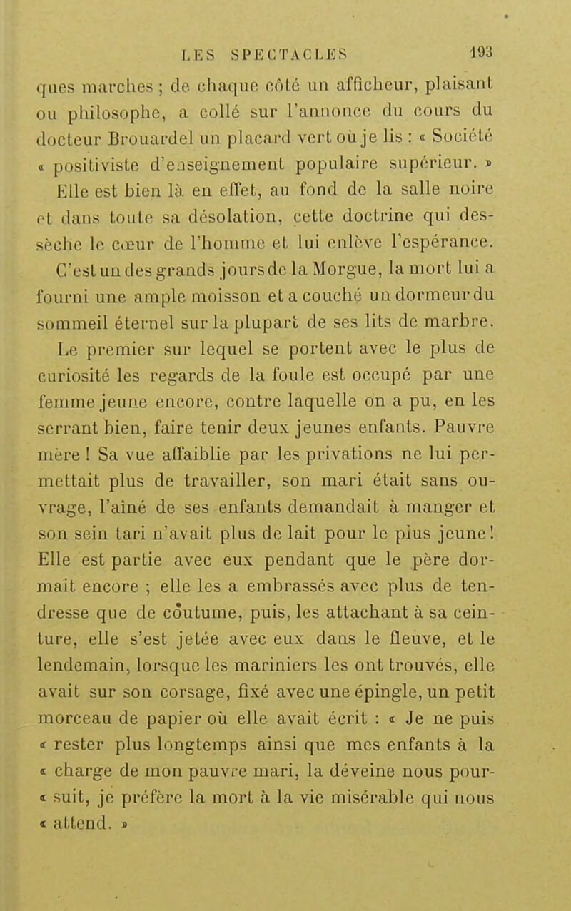 ques marches ; de chaque côLé un afficheur, plaisant ou philosophe, a collé sur l'annonce du cours du docteur Brouardel un placard vert où je lis : « Société « positiviste d'enseignement populaire supérieur, j Elle est bien là. en effet, au fond de la salle noire ol dans toute sa désolation, cette doctrine qui des- sèche le cœur de l'homme et lui enlève l'espérance. C'est un des grands jours de la Morgue, la mort lui a fourni une ample moisson et a couché un dormeur du sommeil éternel sur la plupart de ses lits de marbre. Le premier sur lequel se portent avec le plus de curiosité les regards de la foule est occupé par une femme jeune encore, contre laquelle on a pu, en les serrant bien, faire tenir deux jeunes enfants. Pauvre mère ! Sa vue affaiblie par les privations ne lui per- mettait plus de travailler, son mari était sans ou- vrage, l'aîné de ses enfants demandait à manger et son sein tari n'avait plus de lait pour le plus jeune! Elle est partie avec eux pendant que le père dor- mait encore ; elle les a embrassés avec plus de ten- dresse que de coutume, puis, les attachant à sa cein- ture, elle s'est jetée avec eux dans le fleuve, et le lendemain, lorsque les mariniers les ont trouvés, elle avait sur son corsage, fixé avec une épingle, un petit morceau de papier où elle avait écrit : t Je ne puis t rester plus longtemps ainsi que mes enfants à la ï charge de mon pauvre mari, la déveine nous pour- « suit, je préfère la mort à la vie misérable qui nous « attend. j>