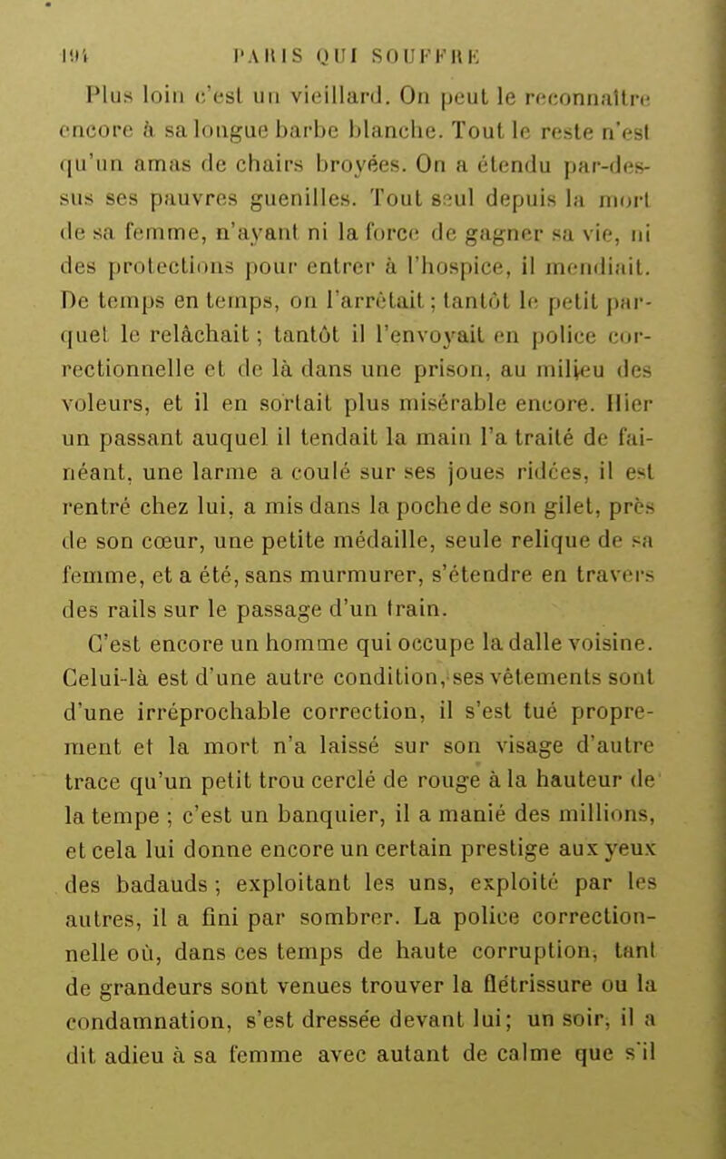 Plus loin c'est un vieillard. On peut le reconnaUrt; encore à sa longue barbe blanche. Tout le reste n'est qu'un amas de chairs broyées. On a étendu par-des- sus ses pauvres guenilles. Tout Sfîul depuis la mort de sa femme, n'ayant ni la force de gagner sa vie, ni des protections pour entrer à l'hospice, il mendiait. De temps en temps, on l'arrêtait ; tantôt le petit par- quel le relâchait ; tantôt il l'envoyait en police cor- rectionnelle et de là dans une prison, au milieu des voleurs, et il en sortait plus misérable encore. Hier un passant auquel il tendait la main l'a traité de fai- néant, une larme a coulé sur ses joues ridées, il est rentré chez lui, a mis dans la poche de son gilet, près de son cœur, une petite médaille, seule relique de sa femme, et a été, sans murmurer, s'étendre en travei-s des rails sur le passage d'un train. C'est encore un homme qui occupe la dalle voisine. Celui-là est d'une autre condition, ses vêlements sont d'une irréprochable correction, il s'est tué propre- ment et la mort n'a laissé sur son visage d'autre trace qu'un petit trou cerclé de rouge à la hauteur de la tempe ; c'est un banquier, il a manié des millions, et cela lui donne encore un certain prestige au.xyeux des badauds ; exploitant les uns, exploité par les autres, il a fini par sombrer. La police correction- nelle où, dans ces temps de haute corruption, tant de grandeurs sont venues trouver la flétrissure ou la condamnation, s'est dressée devant lui; un soirj il a dit adieu à sa femme avec autant de calme que s'il