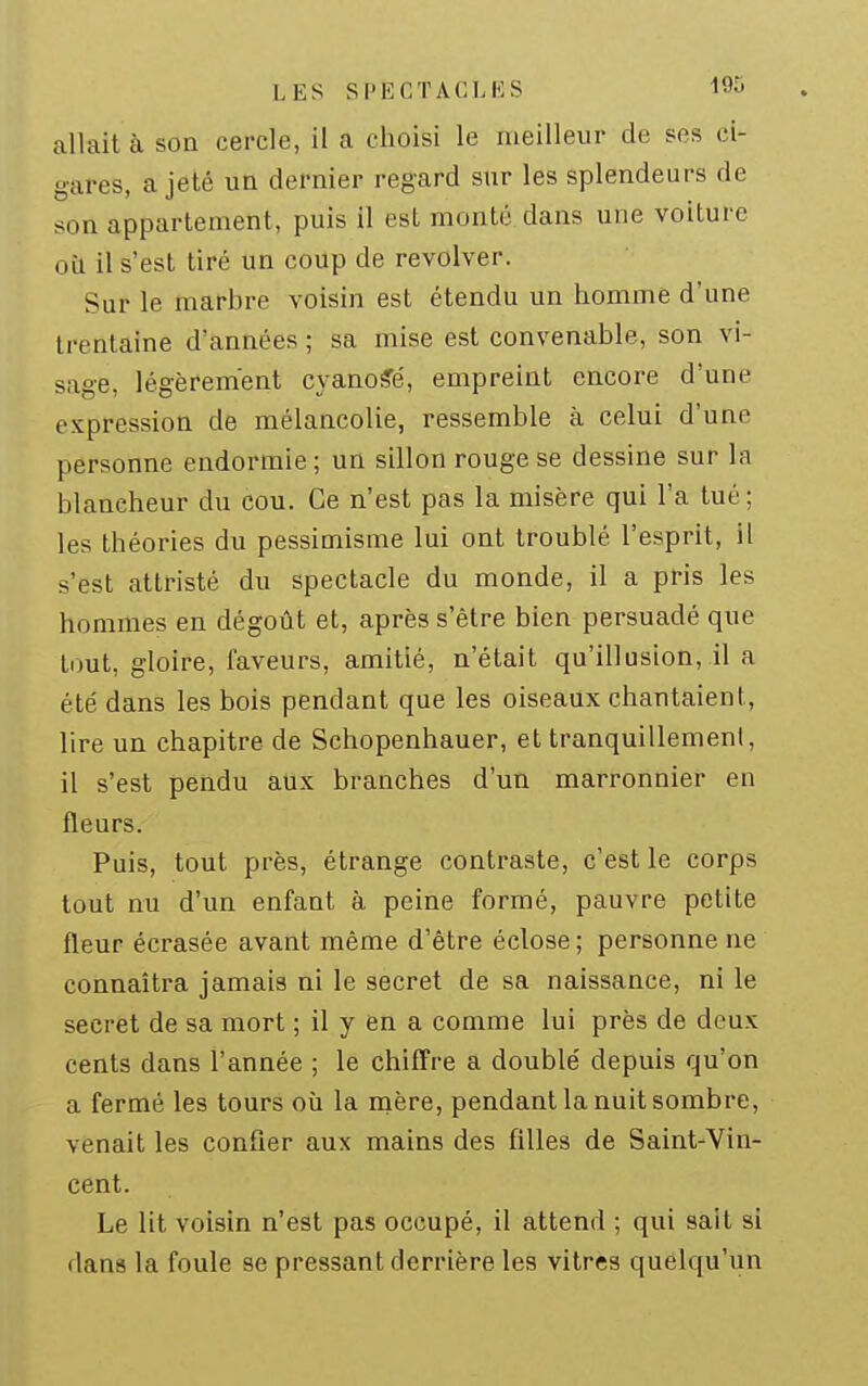allait à son cercle, il a clioisi le meilleur de ses ci- gares, a jeté un dernier regard sur les splendeurs de son appartement, puis il est monté dans une voiture où il s'est tiré un coup de revolver. Sur le marbre voisin est étendu un homme d'une trentaine d'années ; sa mise est convenable, son vi- sage, légèrement cyanose, empreint encore d'une expression de mélancolie, ressemble à celui d'une personne endormie; un sillon rouge se dessine sur la blancheur du cou. Ce n'est pas la misère qui l'a tué; les théories du pessimisme lui ont troublé l'esprit, il s'est attristé du spectacle du monde, il a pris les hommes en dégoût et, après s'être bien persuadé que tout, gloire, faveurs, amitié, n'était qu'illusion, il a été dans les bois pendant que les oiseaux chantaient, lire un chapitre de Schopenhauer, et tranquillement, il s'est pendu aux branches d'un marronnier en fleurs. Puis, tout près, étrange contraste, c'est le corps tout nu d'un enfant à peine formé, pauvre petite fleur écrasée avant même d'être éclose ; personne ne connaîtra jamais ni le secret de sa naissance, ni le secret de sa mort ; il y en a comme lui près de deux cents dans l'année ; le chiffre a double' depuis qu'on a fermé les tours où la naère, pendant la nuit sombre, venait les confier aux mains des filles de Saint-Vin- cent. Le lit voisin n'est pas occupé, il attend ; qui sait si dans la foule se pressant derrière les vitres quelqu'un