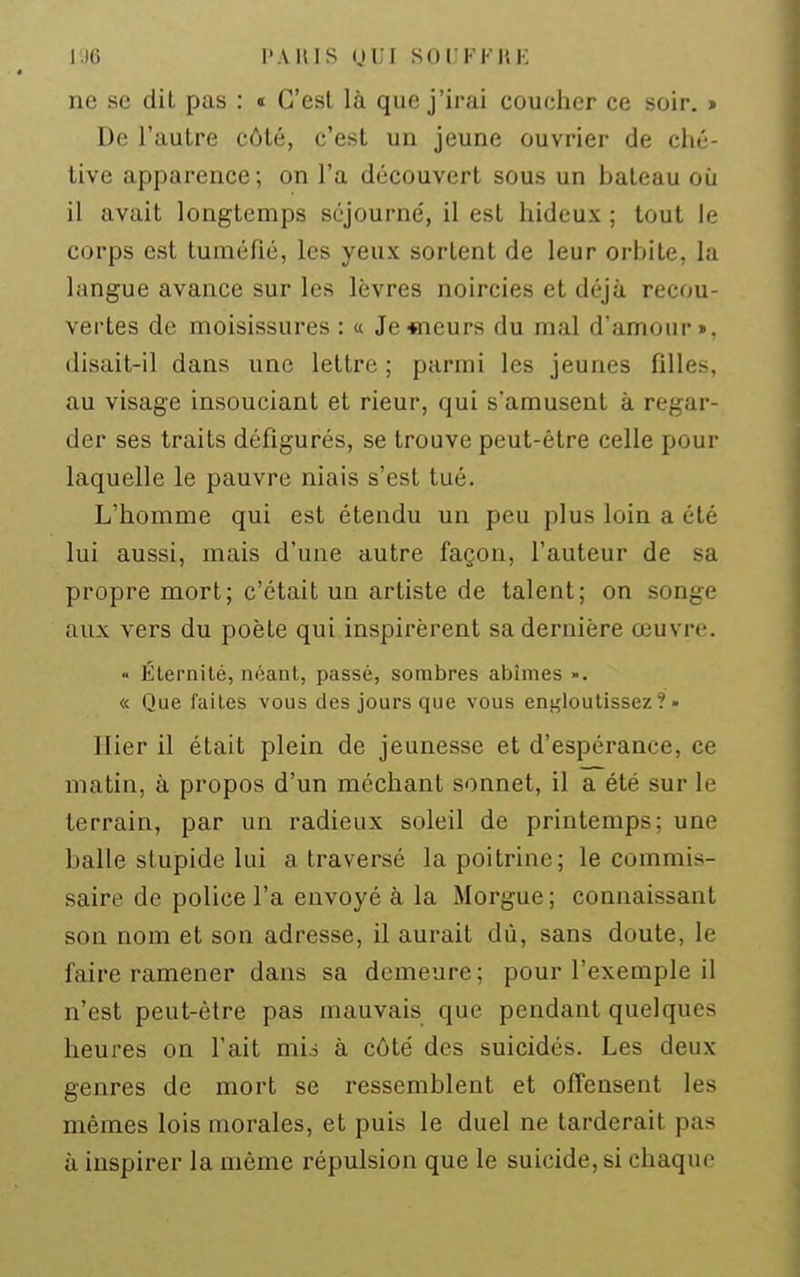 IJO l'A m s (JL'l SULKKHK ne se dit pas : « C'est là que j'irai coucher ce soir. > De l'autre côté, c'est un jeune ouvrier de ché- tive apparence; on l'a découvert sous un bateau où il avait longtemps séjourné, il est hideux ; tout le corps est tuméfié, les yeux sortent de leur orbite, la langue avance sur les lèvres noircies et déjà recou- vertes de moisissures : « Je«ieurs du mal d'amour», disait-il dans une lettre ; parmi les jeunes filles, au visage insouciant et rieur, qui s'amusent à regar- der ses traits défigurés, se trouve peut-être celle pour laquelle le pauvre niais s'est tué. L'homme qui est étendu un peu plus loin a été lui aussi, mais d'une autre façon, l'auteur de sa propre mort; c'était un artiste de talent; on songe aux vers du poète qui inspirèrent sa dernière œuvre. « Éternité, néant, passé, sombres abîmes ». « Que faites vous des jours que vous engloutissez?» Hier il était plein de jeunesse et d'espérance, ce matin, à propos d'un méchant sonnet, il a été sur le terrain, par un radieux soleil de printemps; une balle stupide lui a traversé la poitrine; le commis- saire de police l'a envoyé à la Morgue ; connaissant son nom et son adresse, il aurait dù, sans doute, le faire ramener dans sa demeure ; pour l'exemple il n'est peut-être pas mauvais que pendant quelques heures on l'ait mio à côté des suicidés. Les deux genres de mort se ressemblent et offensent les mêmes lois morales, et puis le duel ne tarderait pas à inspirer la même répulsion que le suicide, si chaque
