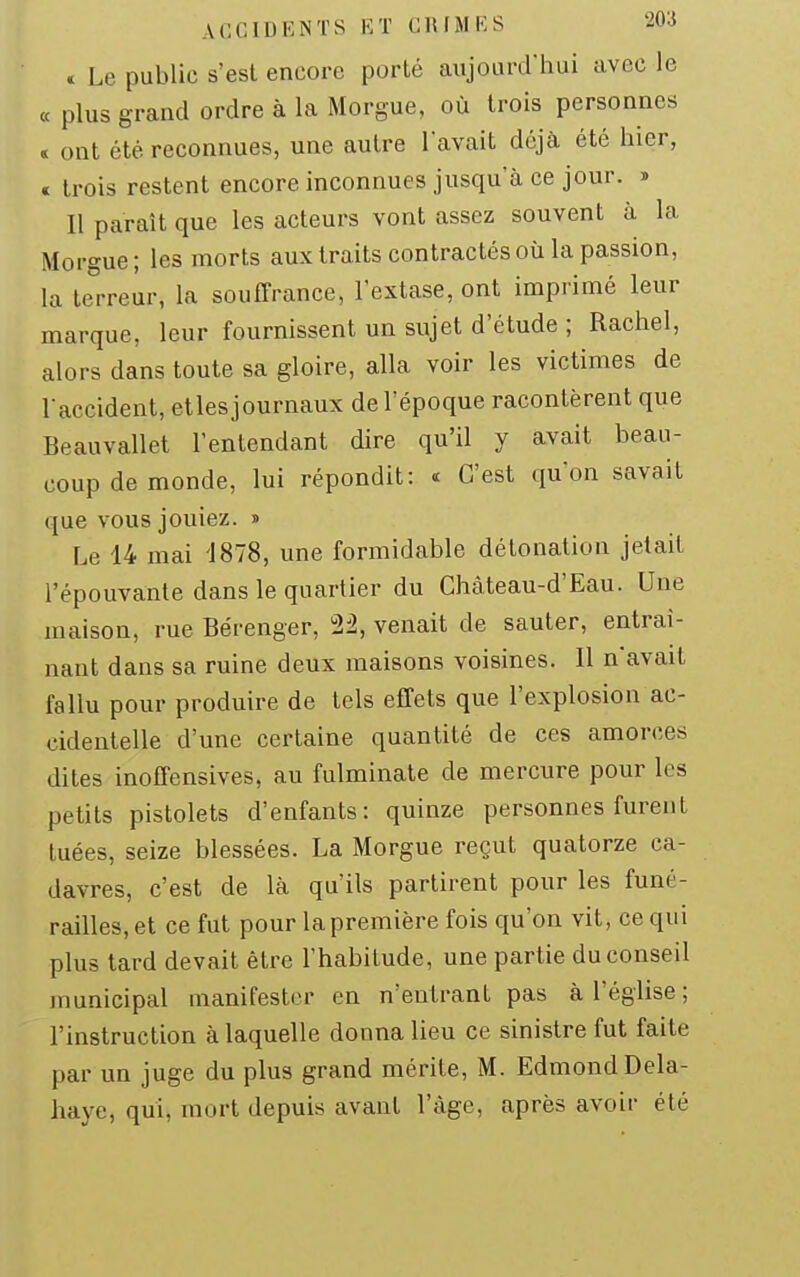« Le public s'est encore porté aujourd'hui avec le « plus grand ordre à la Morgue, où trois personnes « ont été reconnues, une autre lavait déjà été hier, c trois restent encore inconnues jusqu a ce jour. » Il paraît que les acteurs vont assez souvent à la Morgue ; les morts aux traits contractés où la passion, la terreur, la souffrance, l'extase, ont imprimé leur marque, leur fournissent un sujet d'étude ; Rachel, alors dans toute sa gloire, alla voir les victimes de raccident, elles journaux de l'époque racontèrent que Beauvallet l'entendant dire qu'il y avait beau- coup de monde, lui répondit: « C'est qu'on savait que vous jouiez. » Le 14 mai 1878, une formidable détonation jetait l'épouvante dans le quartier du Chàteau-d'Eau. Une maison, rue Bérenger, 22, venait de sauter, entraî- nant dans sa ruine deux maisons voisines. Il n'avait fallu pour produire de tels effets que l'explosion ac- cidentelle d'une certaine quantité de ces amorces dites inoffensives, au fulminate de mercure pour les petits pistolets d'enfants: quinze personnes furent tuées, seize blessées. La Morgue reçut quatorze ca- davres, c'est de là qu'ils partirent pour les funé- railles, et ce fut pour la première fois qu'on vit, ce qui plus tard devait être l'habitude, une partie du conseil municipal manifester en n'entrant pas à l'église; l'instruction à laquelle donna lieu ce sinistre fut faite par un juge du plus grand mérite, M. Edmond Dela- haye, qui, mort depuis avant l'âge, après avoir été