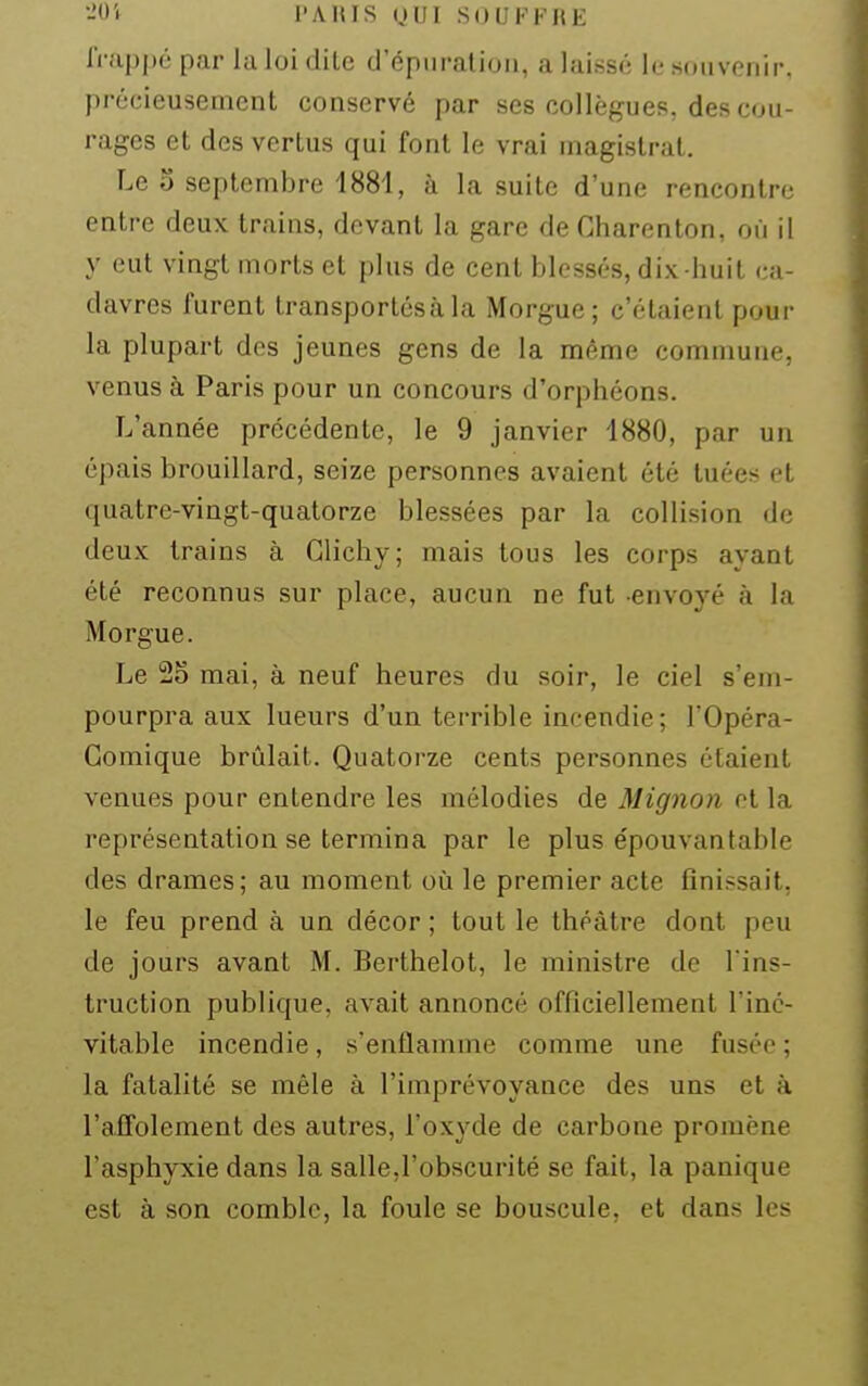 •-'O'f PAIUS yUI SOUFFRE frappé par la loi dite d'épuration, a laissé le souvenir, précieusement conservé par ses collègues, des cou- rages et des vertus qui font le vrai magistrat. Le 3 septembre 1881, à la suite d'une rencontre entre deux trains, devant la gare de Gharenton, où il y eut vingt morts et plus de cent blessés, dix huit ca- davres furent transportésàla Morgue; c'étaient pour la plupart des jeunes gens de la même commune, venus à Paris pour un concours d'orphéons. L'année précédente, le 9 janvier 1880, par un épais brouillard, seize personnes avaient été tuées et quatre-vingt-quatorze blessées par la collision de deux trains à Glichy; mais tous les corps ayant été reconnus sur place, aucun ne fut envoyé à la Morgue. Le 25 mai, à neuf heures du soir, le ciel s'em- pourpra aux lueurs d'un terrible incendie; l'Opéra- Gomique brûlait. Quatorze cents personnes étaient venues pour entendre les mélodies de Mignon ot la représentation se termina par le plus épouvantable des drames; au moment où le premier acte finissait, le feu prend à un décor ; tout le théâtre dont peu de jours avant M. Berthelot, le ministre de l'ins- truction publique, avait annoncé officiellement l'iné- vitable incendie, s'enflamme comme une fusée ; la fatalité se mêle à l'imprévoyance des uns et à l'affolement des autres, l'ox^-de de carbone promène l'asphyxie dans la salle,l'obscurité se fait, la panique est à son comble, la foule se bouscule, et dans les