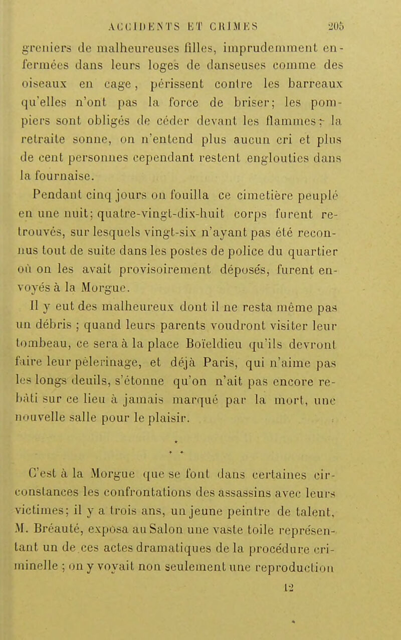 ACClDIiiNTS ET CJllMES 20û greniers de malheureuses filles, impruderiiinent en- fermées dans leurs loges de danseuses comme des oiseaux en cage, périssent contre les barreaux qu'elles n'ont pas la force de briser; les pom- piers sont obliges de céder devant les flammesr la retraite sonne, on n'entend plus aucun cri et plus de cent personnes cependant restent englouties dans la fournaise. Pendant cinq jours on fouilla ce cimetière peuplé en une nuit; quatre-vingt-dix-huit corps furent re- trouvés, sur lesquels vingt-six n'ayant pas été recon- nus tout de suite dans les postes de police du quartier où on les avait provisoirement déposés, furent en- voyés à la Morgue. Il y eut des malheureux dont il ne resta même pas un débris ; quand leurs parents voudront visiter leur tombeau, ce sera à la place Boïeldieu qu'ils devront faire leur pèlerinage, et déjà Paris, qui n'aime pas les longs deuils, s'étonne qu'on n'ait pas encore re- bâti sur ce lieu à jamais marqué par la mort, une nouvelle salle pour le plaisir. * C'est à la Morgue que se fout dans certaines cir- constances les confrontations des assassins avec leurs victimes; il y a trois ans, un jeune peintre de talent. M. Bréauté, exposa au Salon une vaste toile représen- tant un de ces actes dramatiques de la procédure cri- minelle ; on y voyait non seulement une reproduction