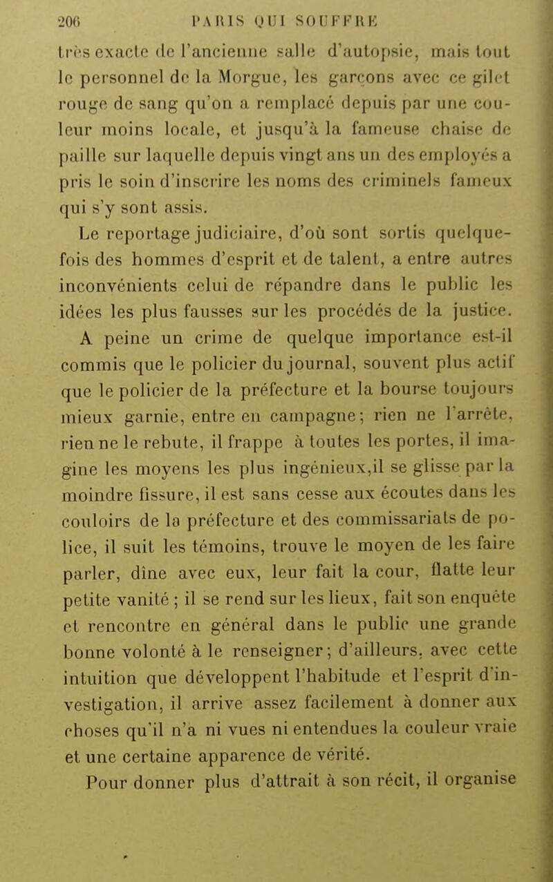 li'i's exacte de l'ancienne salle d'autopsie, mais tout le personnel de la Morgue, les garçons avec ce gilet rouge de sang qu'on a remplacé depuis par une cou- leur moins locale, et jusqu'à la fameuse chaise de paille sur laquelle depuis vingt ans un des employés a pris le soin d'inscrire les noms des criminels fameux qui s'y sont assis. Le reportage judiciaire, d'où sont sortis quelque- fois des hommes d'esprit et de talent, a entre autres inconvénients celui de répandre dans le public les idées les plus fausses sur les procédés de la justice. A peine un crime de quelque importance est-il commis que le policier du journal, souvent plus actif que le policier de la préfecture et la bourse toujours mieux garnie, entre eu campagne; rien ne larréte. rien ne le rebute, il frappe à toutes les portes, il ima- gine les moyens les plus ingénieux,il se glisse par la moindre fissure, il est sans cesse aux écoutes dans let:^ couloirs de la préfecture et des commissariats de po- lice, il suit les témoins, trouve le moyen de les faire parler, dîne avec eux, leur fait la cour, flatte leur petite vanité ; il se rend sur les lieux, fait son enquête et rencontre en général dans le public une grande bonne volonté à le renseigner; d'ailleurs, avec cette intuition que développent l'habitude et l'esprit d'in- vestigation, il arrive assez facilement à donner aux choses qu'il n'a ni vues ni entendues la couleur vraie et une certaine apparence de vérité. Pour donner plus d'attrait à son récit, il organise