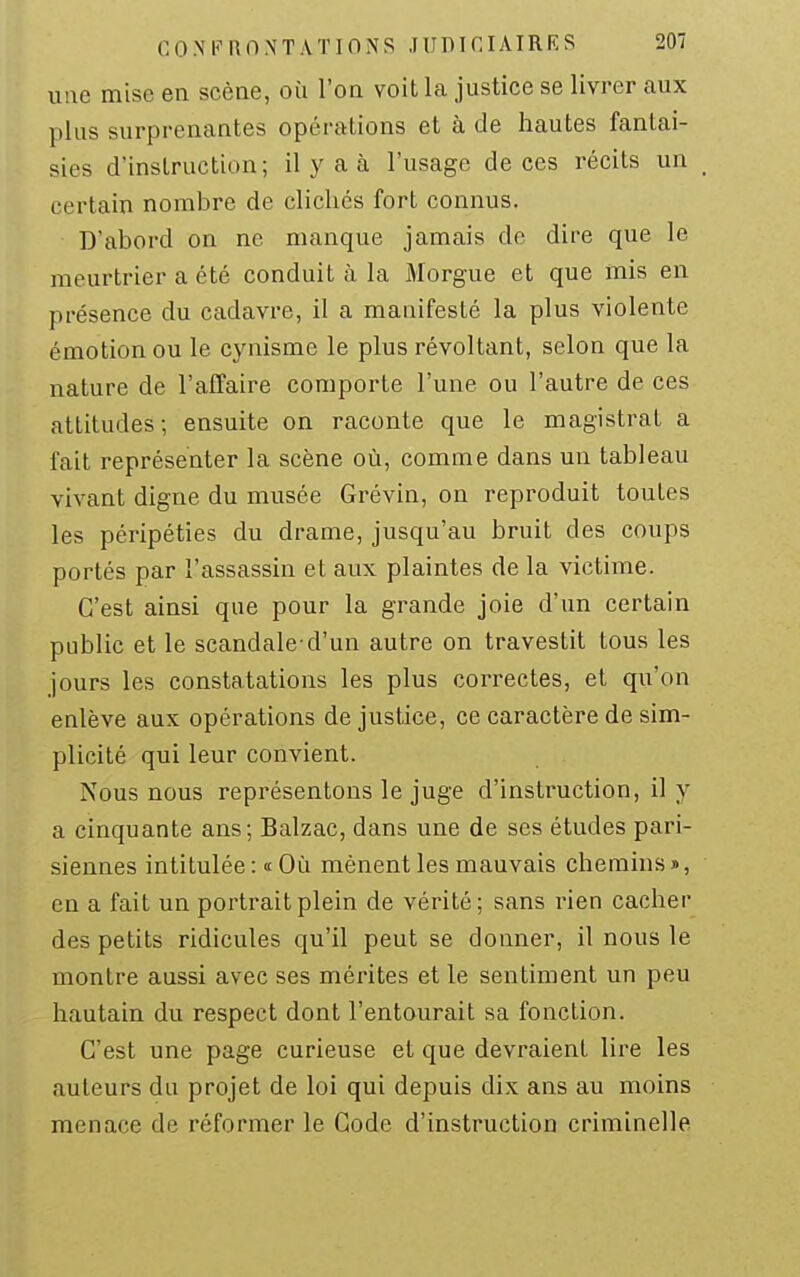 une mise en scène, où l'on voit la justice se livrer aux plus surprenantes opérations et à de hautes fantai- sies d'instruction; il y a à l'usage de ces récits un certain nombre de clichés fort connus. D'abord on ne manque jamais de dire que le meurtrier a été conduit à la Morgue et que mis en présence du cadavre, il a manifesté la plus violente émotion ou le cjniisme le plus révoltant, selon que la nature de l'affaire comporte l'une ou l'autre de ces attitudes; ensuite on raconte que le magistrat a fait représenter la scène où, comme dans un tableau vivant digne du musée Grévin, on reproduit toutes les péripéties du drame, jusqu'au bruit des coups portés par l'assassin et aux plaintes de la victime. C'est ainsi que pour la grande joie d'un certain public et le scandale-d'un autre on travestit tous les jours les constatations les plus correctes, et qu'on enlève aux opérations de justice, ce caractère de sim- plicité qui leur convient. Nous nous représentons le juge d'instruction, il y a cinquante ans; Balzac, dans une de ses études pari- siennes intitulée :« Où mènent les mauvais chemins», en a fait un portrait plein de vérité; sans rien cacher des petits ridicules qu'il peut se donner, il nous le montre aussi avec ses mérites et le sentiment un peu hautain du respect dont l'entourait sa fonction. C'est une page curieuse et que devraient lire les auteurs du projet de loi qui depuis dix ans au moins menace de réformer le Code d'instruction criminelle