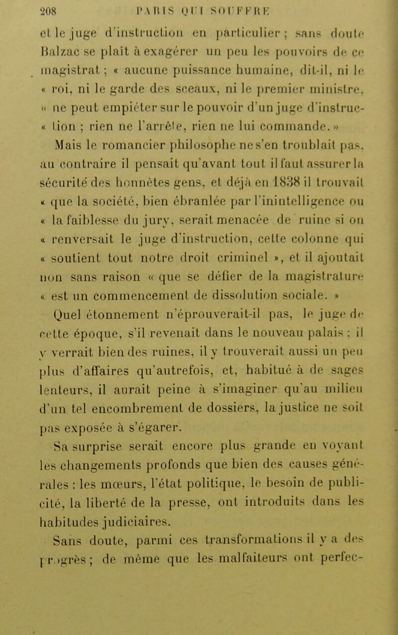 el le juge d'instruclioii an particulier; sans; doulf Balzac se plaît à exagérer un peu les pouvoirs de ce magislrat ; i aucune puissance humaine, dit-il, ni \c « roi, ni le garde des sceaux, ni le premier ministre. Il ne peut empiéter sur le pouvoir d'un juge d instruc- « lion ; rien ne l'arrêle, rien ne lui commande.» Mais le romancier philosophe ne s'en troublait pas. au contraire il pensait qu'avant tout il faut assurer la sécurité des honnêtes gens, et déjà en 1838 il trouvait » que la société, bien ébranlée par l'inintelligence ou « la faiblesse du jury, serait menacée de ruine si on « renversait le juge d'instruction, celte colonne qui « soutient tout notre droit criminel », et il ajoutait non sans raison « que se défier de la magistrature ï est un commencement de dissolution sociale. » Quel étonnement n'éprouverait-il pas, le jug«.' de cette époque, s'il revenait dans le nouveau palais : il y verrait bien des ruines, il y trouverait aussi un peu plus d'affaires qu'autrefois, et, habitué à de sages lenteurs, il aurait peine à s'imaginer qu'au milieu d'un tel encombrement de dossiers, la justice ne soit pas exposée à s'égarer. Sa surprise serait encore plus grande en voyant les changements profonds que bien des causes géné- rales : les mœurs, l'état politique, le besoin de publi- cité, la liberté de la presse, ont introduits dans les habitudes judiciaires. Sans doute, parmi ces transformations il y a des f r.igrès; de même que les malfaiteurs ont perfec-