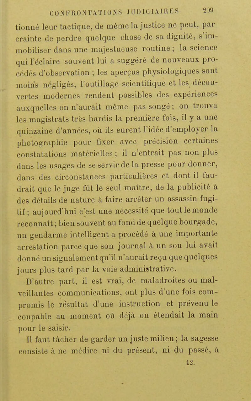 tionaé leur tactique, de même la justice ne peut, par crainte de perdre quelque chose de sa dignité, s'im- mobiliser dans une majestueuse routine; la science qui l'éclairc souvent lui a suggéré de nouveaux pro- cédés d'observation ; les aperçus physiologiques sont moins négligés, l'outillage scientifique et les décou- vertes modernes rendent possibles des expériences auxquelles on n'aurait même pas songé ; on trouva les magistrats très hardis la première fois, il y a une quinzaine d'années, où ils eurent l'idée d'employer la photographie pour fixer avec précision certaines constatations matérielles ; il n'entrait pas non plus dans les usages de se servir de la presse pour donner, dans des circonstances particulières et dont il fau- drait que le juge fût le seul maître, de la publicité à des détails de nature à faire arrêter un assassin fugi- tif ; aujourd'hui c'est une nécessité que tout le monde reconnaît ; bien souvent au fond de quelque bourgade, un gendarme intelligent a procédé à une importante arrestation parce que son journal à un sou lui avait donné un signalement qu'il n'aurait reçu que quelques jours plus tard par la voie administrative. D'autre part, il est vrai, de maladroites ou mal- veillantes communications, ont plus d'une fois com- promis le résultat d'une instruction et prévenu le coupable au moment oîi déjà on étendait la main pour le saisir. Il faut tâcher de garder un juste milieu ; la sagesse consiste à ne médire ni du présent, ni du passé, à 12.